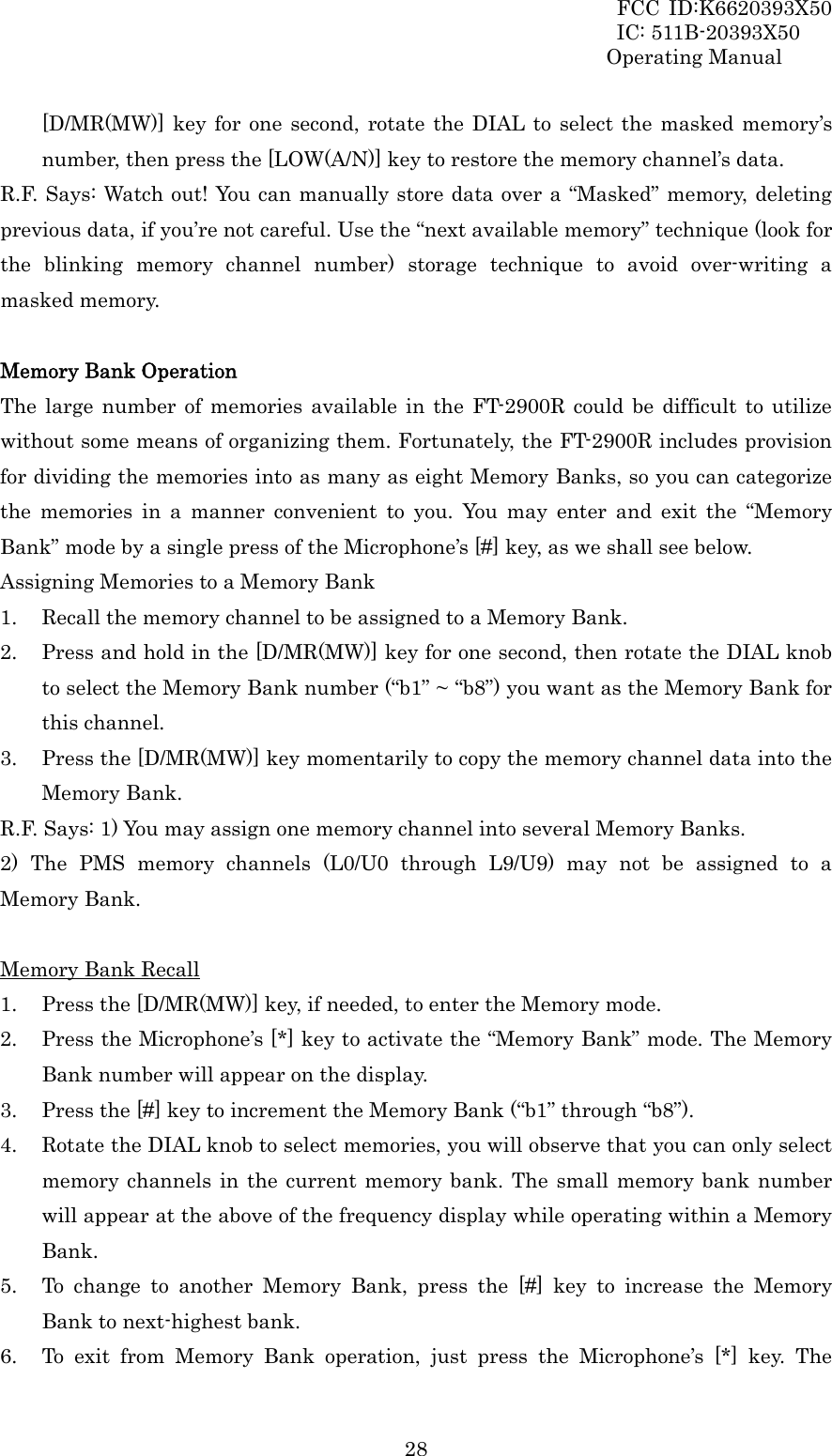 FCC ID:K6620393X50                 IC: 511B-20393X50 Operating Manual  28[D/MR(MW)] key for one second, rotate the DIAL to select the masked memory’s number, then press the [LOW(A/N)] key to restore the memory channel’s data. R.F. Says: Watch out! You can manually store data over a “Masked” memory, deleting previous data, if you’re not careful. Use the “next available memory” technique (look for the blinking memory channel number) storage technique to avoid over-writing a masked memory.  Memory Bank Operation The large number of memories available in the FT-2900R could be difficult to utilize without some means of organizing them. Fortunately, the FT-2900R includes provision for dividing the memories into as many as eight Memory Banks, so you can categorize the memories in a manner convenient to you. You may enter and exit the “Memory Bank” mode by a single press of the Microphone’s [#] key, as we shall see below. Assigning Memories to a Memory Bank 1. Recall the memory channel to be assigned to a Memory Bank. 2. Press and hold in the [D/MR(MW)] key for one second, then rotate the DIAL knob to select the Memory Bank number (“b1” ~ “b8”) you want as the Memory Bank for this channel. 3. Press the [D/MR(MW)] key momentarily to copy the memory channel data into the Memory Bank. R.F. Says: 1) You may assign one memory channel into several Memory Banks. 2) The PMS memory channels (L0/U0 through L9/U9) may not be assigned to a Memory Bank.  Memory Bank Recall 1. Press the [D/MR(MW)] key, if needed, to enter the Memory mode. 2. Press the Microphone’s [*] key to activate the “Memory Bank” mode. The Memory Bank number will appear on the display. 3. Press the [#] key to increment the Memory Bank (“b1” through “b8”). 4. Rotate the DIAL knob to select memories, you will observe that you can only select memory channels in the current memory bank. The small memory bank number will appear at the above of the frequency display while operating within a Memory Bank. 5. To change to another Memory Bank, press the [#] key to increase the Memory Bank to next-highest bank. 6. To exit from Memory Bank operation, just press the Microphone’s [*] key. The 