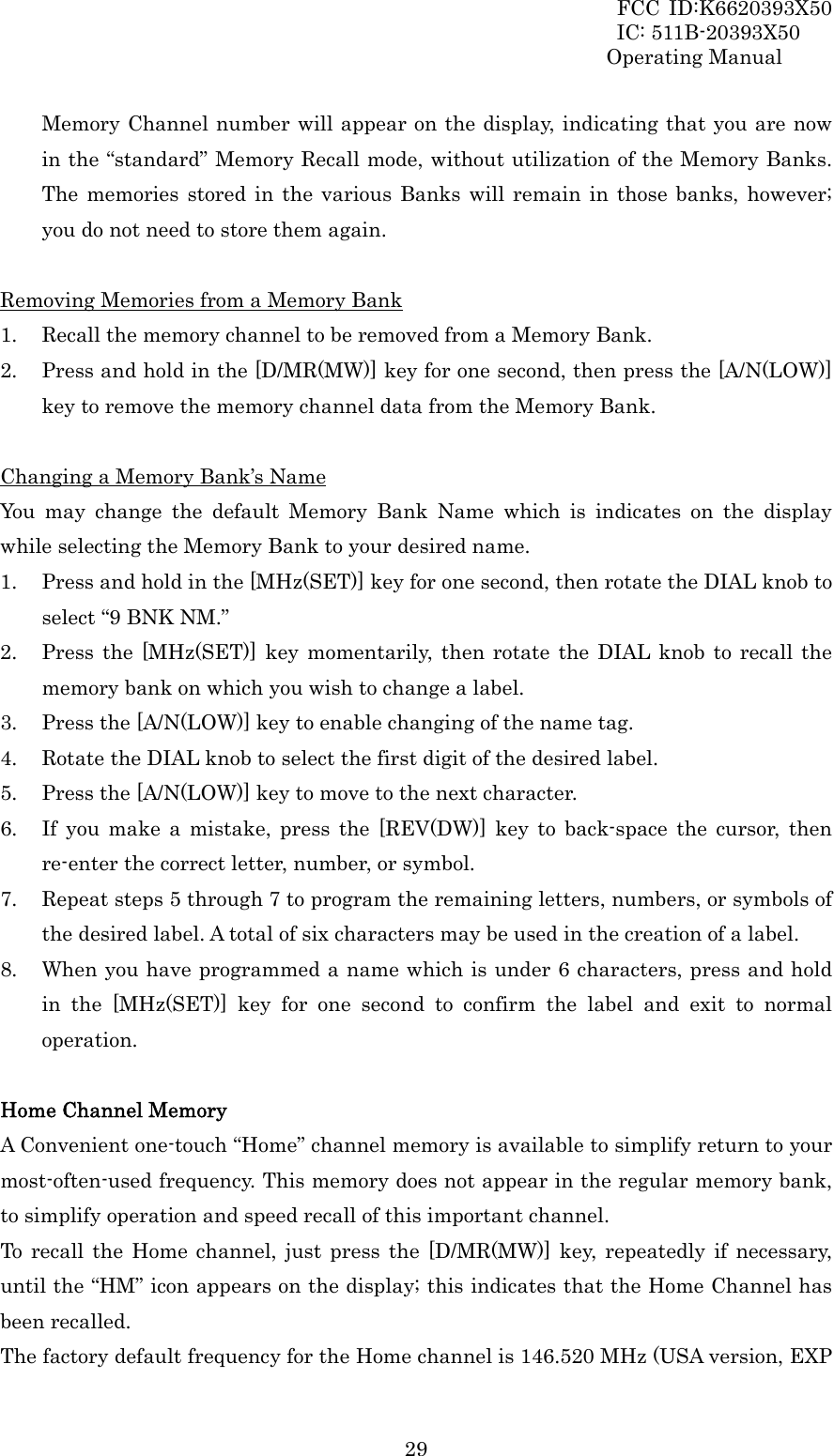 FCC ID:K6620393X50                 IC: 511B-20393X50 Operating Manual  29Memory Channel number will appear on the display, indicating that you are now in the “standard” Memory Recall mode, without utilization of the Memory Banks. The memories stored in the various Banks will remain in those banks, however; you do not need to store them again.  Removing Memories from a Memory Bank 1. Recall the memory channel to be removed from a Memory Bank. 2. Press and hold in the [D/MR(MW)] key for one second, then press the [A/N(LOW)] key to remove the memory channel data from the Memory Bank.  Changing a Memory Bank’s Name You may change the default Memory Bank Name which is indicates on the display while selecting the Memory Bank to your desired name. 1. Press and hold in the [MHz(SET)] key for one second, then rotate the DIAL knob to select “9 BNK NM.” 2. Press the [MHz(SET)] key momentarily, then rotate the DIAL knob to recall the memory bank on which you wish to change a label. 3. Press the [A/N(LOW)] key to enable changing of the name tag. 4. Rotate the DIAL knob to select the first digit of the desired label. 5. Press the [A/N(LOW)] key to move to the next character. 6. If you make a mistake, press the [REV(DW)] key to back-space the cursor, then re-enter the correct letter, number, or symbol. 7. Repeat steps 5 through 7 to program the remaining letters, numbers, or symbols of the desired label. A total of six characters may be used in the creation of a label. 8. When you have programmed a name which is under 6 characters, press and hold in the [MHz(SET)] key for one second to confirm the label and exit to normal operation.  Home Channel Memory A Convenient one-touch “Home” channel memory is available to simplify return to your most-often-used frequency. This memory does not appear in the regular memory bank, to simplify operation and speed recall of this important channel. To recall the Home channel, just press the [D/MR(MW)] key, repeatedly if necessary, until the “HM” icon appears on the display; this indicates that the Home Channel has been recalled. The factory default frequency for the Home channel is 146.520 MHz (USA version, EXP 