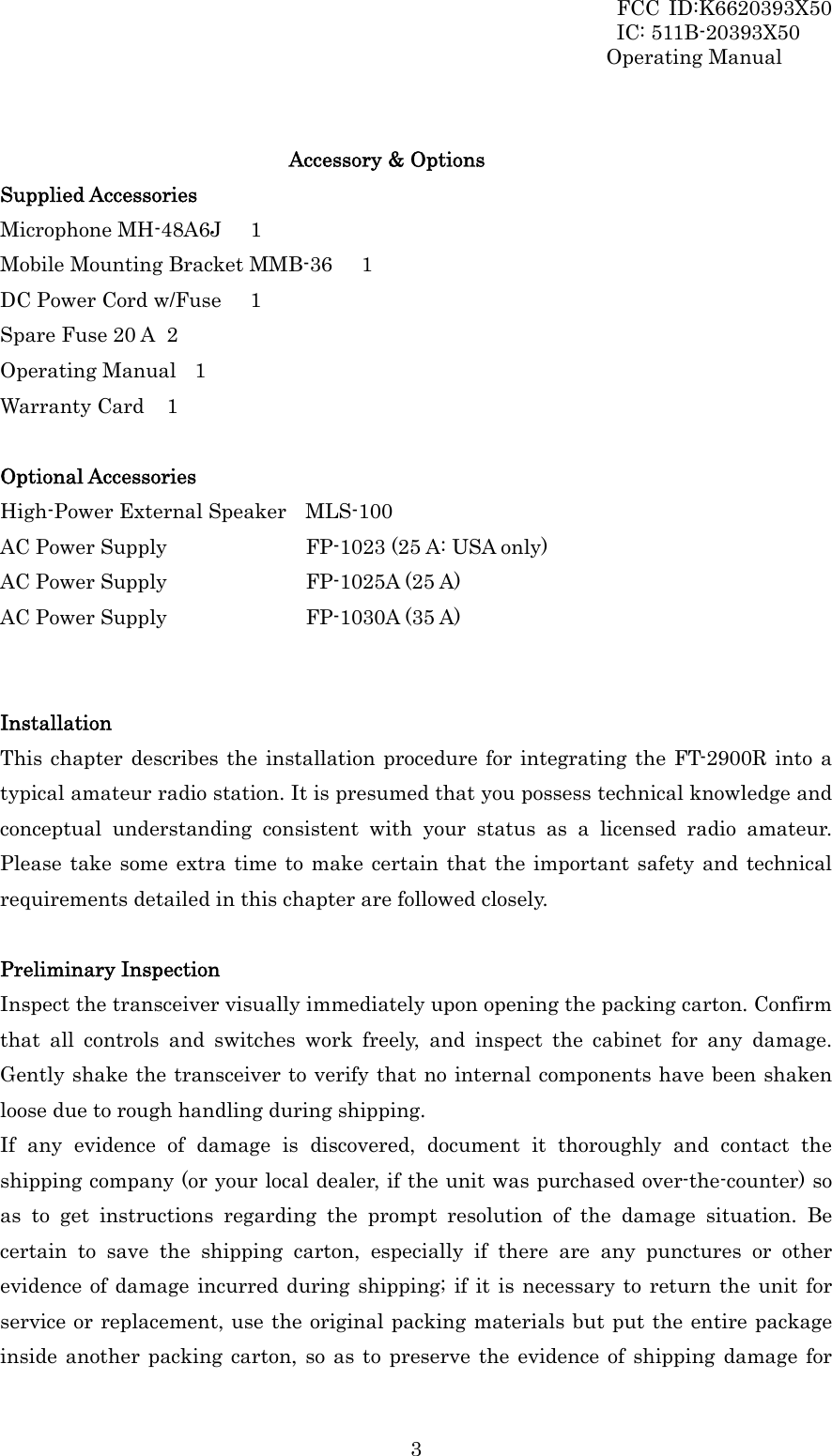 FCC ID:K6620393X50                 IC: 511B-20393X50 Operating Manual  3 Accessory &amp; Options Supplied Accessories Microphone MH-48A6J    1 Mobile Mounting Bracket MMB-36    1 DC Power Cord w/Fuse    1 Spare Fuse 20 A   2 Operating Manual  1 Warranty Card  1  Optional Accessories High-Power External Speaker  MLS-100 AC Power Supply          FP-1023 (25 A: USA only) AC Power Supply          FP-1025A (25 A) AC Power Supply          FP-1030A (35 A)   Installation This chapter describes the installation procedure for integrating the FT-2900R into a typical amateur radio station. It is presumed that you possess technical knowledge and conceptual understanding consistent with your status as a licensed radio amateur. Please take some extra time to make certain that the important safety and technical requirements detailed in this chapter are followed closely.  Preliminary Inspection Inspect the transceiver visually immediately upon opening the packing carton. Confirm that all controls and switches work freely, and inspect the cabinet for any damage. Gently shake the transceiver to verify that no internal components have been shaken loose due to rough handling during shipping. If any evidence of damage is discovered, document it thoroughly and contact the shipping company (or your local dealer, if the unit was purchased over-the-counter) so as to get instructions regarding the prompt resolution of the damage situation. Be certain to save the shipping carton, especially if there are any punctures or other evidence of damage incurred during shipping; if it is necessary to return the unit for service or replacement, use the original packing materials but put the entire package inside another packing carton, so as to preserve the evidence of shipping damage for 