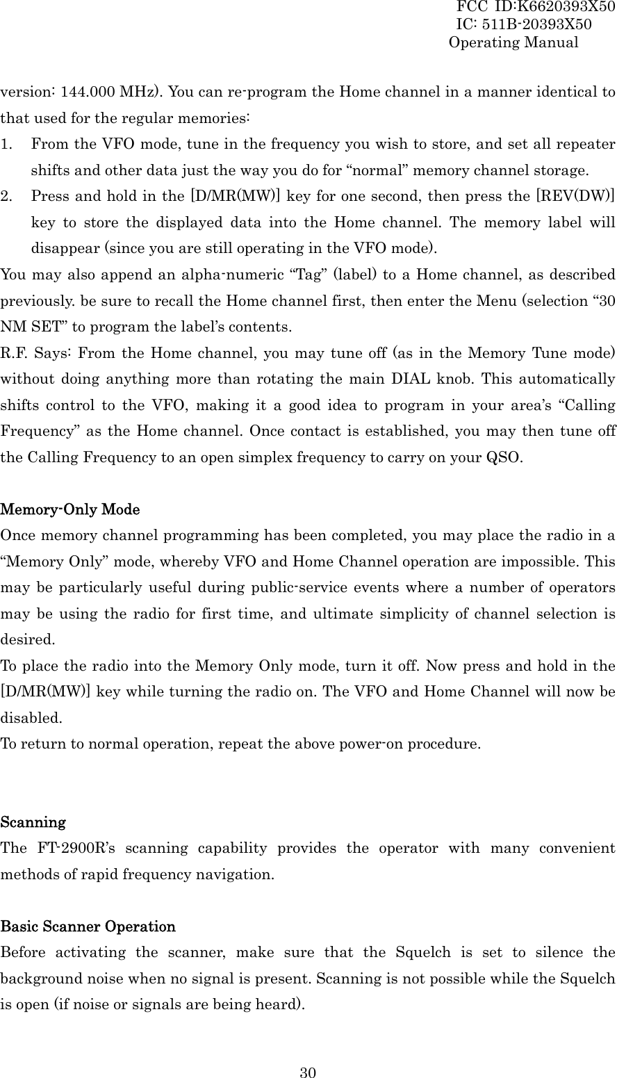 FCC ID:K6620393X50                 IC: 511B-20393X50 Operating Manual  30version: 144.000 MHz). You can re-program the Home channel in a manner identical to that used for the regular memories: 1. From the VFO mode, tune in the frequency you wish to store, and set all repeater shifts and other data just the way you do for “normal” memory channel storage. 2. Press and hold in the [D/MR(MW)] key for one second, then press the [REV(DW)] key to store the displayed data into the Home channel. The memory label will disappear (since you are still operating in the VFO mode). You may also append an alpha-numeric “Tag” (label) to a Home channel, as described previously. be sure to recall the Home channel first, then enter the Menu (selection “30 NM SET” to program the label’s contents. R.F. Says: From the Home channel, you may tune off (as in the Memory Tune mode) without doing anything more than rotating the main DIAL knob. This automatically shifts control to the VFO, making it a good idea to program in your area’s “Calling Frequency” as the Home channel. Once contact is established, you may then tune off the Calling Frequency to an open simplex frequency to carry on your QSO.  Memory-Only Mode Once memory channel programming has been completed, you may place the radio in a “Memory Only” mode, whereby VFO and Home Channel operation are impossible. This may be particularly useful during public-service events where a number of operators may be using the radio for first time, and ultimate simplicity of channel selection is desired. To place the radio into the Memory Only mode, turn it off. Now press and hold in the [D/MR(MW)] key while turning the radio on. The VFO and Home Channel will now be disabled. To return to normal operation, repeat the above power-on procedure.   Scanning The FT-2900R’s scanning capability provides the operator with many convenient methods of rapid frequency navigation.  Basic Scanner Operation Before activating the scanner, make sure that the Squelch is set to silence the background noise when no signal is present. Scanning is not possible while the Squelch is open (if noise or signals are being heard). 