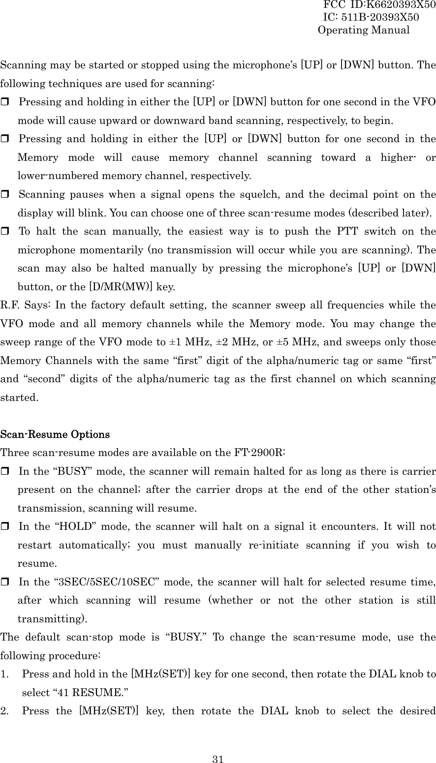 FCC ID:K6620393X50                 IC: 511B-20393X50 Operating Manual  31Scanning may be started or stopped using the microphone’s [UP] or [DWN] button. The following techniques are used for scanning:  Pressing and holding in either the [UP] or [DWN] button for one second in the VFO mode will cause upward or downward band scanning, respectively, to begin.  Pressing and holding in either the [UP] or [DWN] button for one second in the Memory mode will cause memory channel scanning toward a higher- or lower-numbered memory channel, respectively.  Scanning pauses when a signal opens the squelch, and the decimal point on the display will blink. You can choose one of three scan-resume modes (described later).  To halt the scan manually, the easiest way is to push the PTT switch on the microphone momentarily (no transmission will occur while you are scanning). The scan may also be halted manually by pressing the microphone’s [UP] or [DWN] button, or the [D/MR(MW)] key. R.F. Says: In the factory default setting, the scanner sweep all frequencies while the VFO mode and all memory channels while the Memory mode. You may change the sweep range of the VFO mode to ±1 MHz, ±2 MHz, or ±5 MHz, and sweeps only those Memory Channels with the same “first” digit of the alpha/numeric tag or same “first” and “second” digits of the alpha/numeric tag as the first channel on which scanning started.  Scan-Resume Options Three scan-resume modes are available on the FT-2900R:  In the “BUSY” mode, the scanner will remain halted for as long as there is carrier present on the channel; after the carrier drops at the end of the other station’s transmission, scanning will resume.  In the “HOLD” mode, the scanner will halt on a signal it encounters. It will not restart automatically; you must manually re-initiate scanning if you wish to resume.  In the “3SEC/5SEC/10SEC” mode, the scanner will halt for selected resume time, after which scanning will resume (whether or not the other station is still transmitting). The default scan-stop mode is “BUSY.” To change the scan-resume mode, use the following procedure: 1. Press and hold in the [MHz(SET)] key for one second, then rotate the DIAL knob to select “41 RESUME.” 2. Press the [MHz(SET)] key, then rotate the DIAL knob to select the desired 