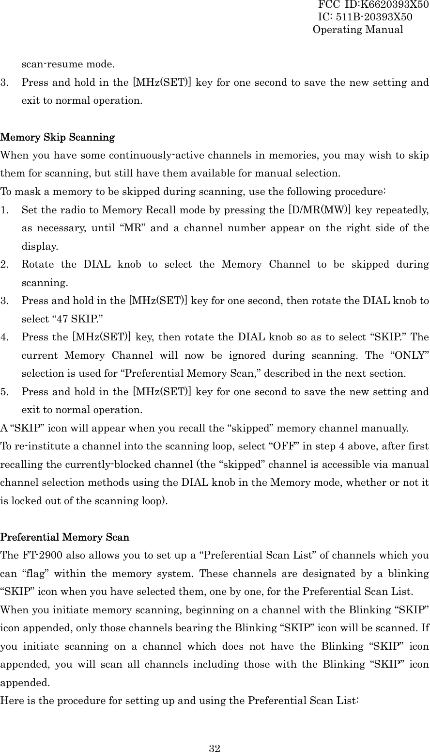 FCC ID:K6620393X50                 IC: 511B-20393X50 Operating Manual  32scan-resume mode. 3. Press and hold in the [MHz(SET)] key for one second to save the new setting and exit to normal operation.  Memory Skip Scanning When you have some continuously-active channels in memories, you may wish to skip them for scanning, but still have them available for manual selection. To mask a memory to be skipped during scanning, use the following procedure: 1. Set the radio to Memory Recall mode by pressing the [D/MR(MW)] key repeatedly, as necessary, until “MR” and a channel number appear on the right side of the display. 2. Rotate the DIAL knob to select the Memory Channel to be skipped during scanning. 3. Press and hold in the [MHz(SET)] key for one second, then rotate the DIAL knob to select “47 SKIP.” 4. Press the [MHz(SET)] key, then rotate the DIAL knob so as to select “SKIP.” The current Memory Channel will now be ignored during scanning. The “ONLY” selection is used for “Preferential Memory Scan,” described in the next section. 5. Press and hold in the [MHz(SET)] key for one second to save the new setting and exit to normal operation. A “SKIP” icon will appear when you recall the “skipped” memory channel manually. To re-institute a channel into the scanning loop, select “OFF” in step 4 above, after first recalling the currently-blocked channel (the “skipped” channel is accessible via manual channel selection methods using the DIAL knob in the Memory mode, whether or not it is locked out of the scanning loop).  Preferential Memory Scan The FT-2900 also allows you to set up a “Preferential Scan List” of channels which you can “flag” within the memory system. These channels are designated by a blinking “SKIP” icon when you have selected them, one by one, for the Preferential Scan List. When you initiate memory scanning, beginning on a channel with the Blinking “SKIP” icon appended, only those channels bearing the Blinking “SKIP” icon will be scanned. If you initiate scanning on a channel which does not have the Blinking “SKIP” icon appended, you will scan all channels including those with the Blinking “SKIP” icon appended. Here is the procedure for setting up and using the Preferential Scan List: 