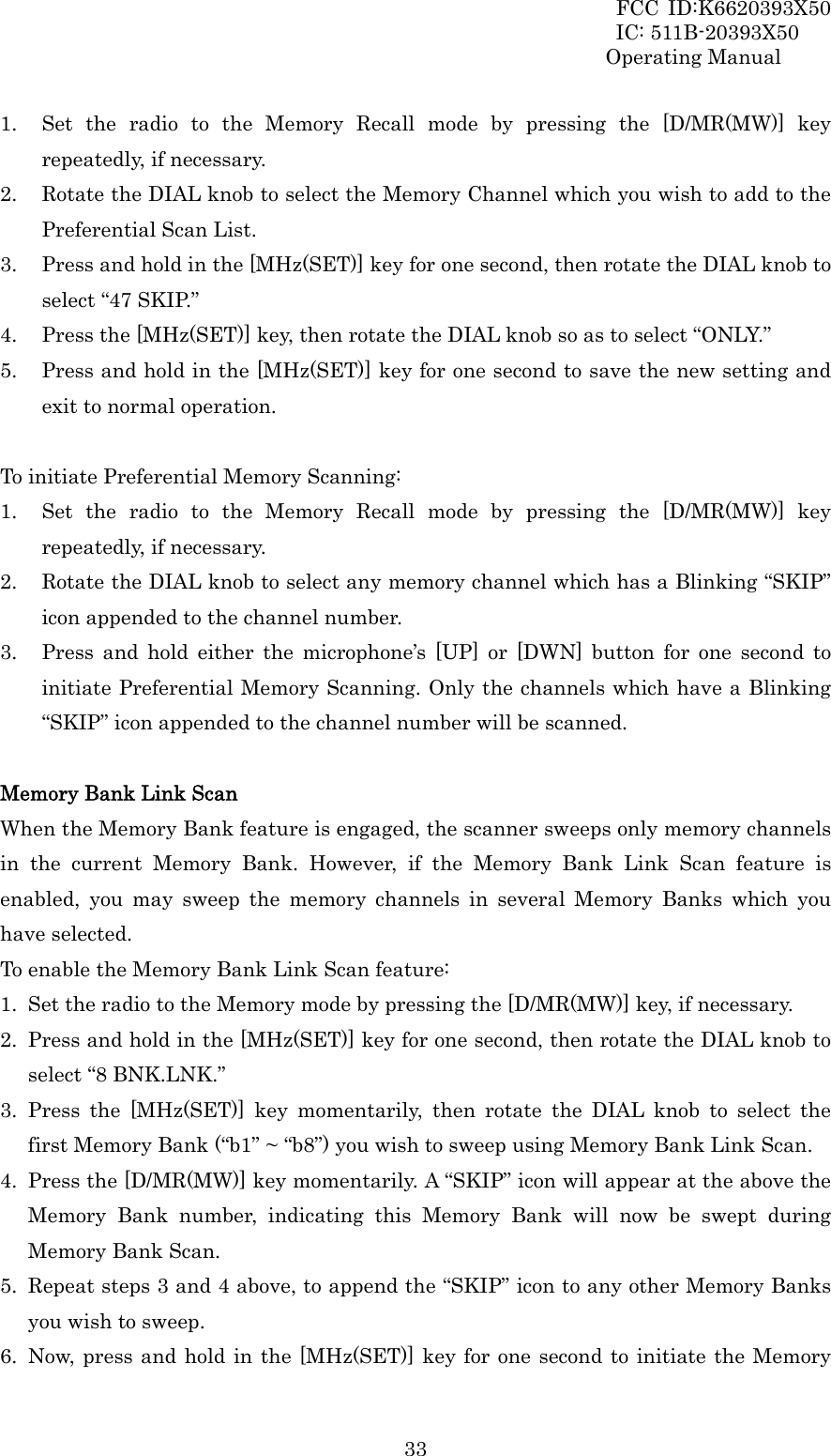 FCC ID:K6620393X50                 IC: 511B-20393X50 Operating Manual  331. Set the radio to the Memory Recall mode by pressing the [D/MR(MW)] key repeatedly, if necessary. 2. Rotate the DIAL knob to select the Memory Channel which you wish to add to the Preferential Scan List. 3. Press and hold in the [MHz(SET)] key for one second, then rotate the DIAL knob to select “47 SKIP.” 4. Press the [MHz(SET)] key, then rotate the DIAL knob so as to select “ONLY.” 5. Press and hold in the [MHz(SET)] key for one second to save the new setting and exit to normal operation.  To initiate Preferential Memory Scanning: 1. Set the radio to the Memory Recall mode by pressing the [D/MR(MW)] key repeatedly, if necessary. 2. Rotate the DIAL knob to select any memory channel which has a Blinking “SKIP” icon appended to the channel number. 3. Press and hold either the microphone’s [UP] or [DWN] button for one second to initiate Preferential Memory Scanning. Only the channels which have a Blinking “SKIP” icon appended to the channel number will be scanned.  Memory Bank Link Scan When the Memory Bank feature is engaged, the scanner sweeps only memory channels in the current Memory Bank. However, if the Memory Bank Link Scan feature is enabled, you may sweep the memory channels in several Memory Banks which you have selected. To enable the Memory Bank Link Scan feature: 1. Set the radio to the Memory mode by pressing the [D/MR(MW)] key, if necessary. 2. Press and hold in the [MHz(SET)] key for one second, then rotate the DIAL knob to select “8 BNK.LNK.” 3. Press the [MHz(SET)] key momentarily, then rotate the DIAL knob to select the first Memory Bank (“b1” ~ “b8”) you wish to sweep using Memory Bank Link Scan. 4. Press the [D/MR(MW)] key momentarily. A “SKIP” icon will appear at the above the Memory Bank number, indicating this Memory Bank will now be swept during Memory Bank Scan. 5. Repeat steps 3 and 4 above, to append the “SKIP” icon to any other Memory Banks you wish to sweep. 6. Now, press and hold in the [MHz(SET)] key for one second to initiate the Memory 