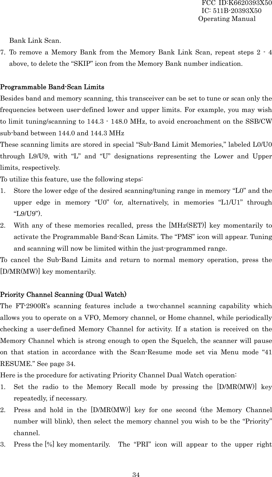 FCC ID:K6620393X50                 IC: 511B-20393X50 Operating Manual  34Bank Link Scan. 7. To remove a Memory Bank from the Memory Bank Link Scan, repeat steps 2 - 4 above, to delete the “SKIP” icon from the Memory Bank number indication.  Programmable Band-Scan Limits Besides band and memory scanning, this transceiver can be set to tune or scan only the frequencies between user-defined lower and upper limits. For example, you may wish to limit tuning/scanning to 144.3 - 148.0 MHz, to avoid encroachment on the SSB/CW sub-band between 144.0 and 144.3 MHz These scanning limits are stored in special “Sub-Band Limit Memories,” labeled L0/U0 through L9/U9, with “L” and “U” designations representing the Lower and Upper limits, respectively. To utilize this feature, use the following steps: 1. Store the lower edge of the desired scanning/tuning range in memory “L0” and the upper edge in memory “U0” (or, alternatively, in memories “L1/U1” through “L9/U9”). 2. With any of these memories recalled, press the [MHz(SET)] key momentarily to activate the Programmable Band-Scan Limits. The “PMS” icon will appear. Tuning and scanning will now be limited within the just-programmed range. To cancel the Sub-Band Limits and return to normal memory operation, press the [D/MR(MW)] key momentarily.  Priority Channel Scanning (Dual Watch) The FT-2900R’s scanning features include a two-channel scanning capability which allows you to operate on a VFO, Memory channel, or Home channel, while periodically checking a user-defined Memory Channel for activity. If a station is received on the Memory Channel which is strong enough to open the Squelch, the scanner will pause on that station in accordance with the Scan-Resume mode set via Menu mode “41 RESUME.” See page 34. Here is the procedure for activating Priority Channel Dual Watch operation: 1. Set the radio to the Memory Recall mode by pressing the [D/MR(MW)] key repeatedly, if necessary. 2. Press and hold in the [D/MR(MW)] key for one second (the Memory Channel number will blink), then select the memory channel you wish to be the “Priority” channel. 3. Press the [%] key momentarily.    The  “PRI” icon will appear to the upper right 