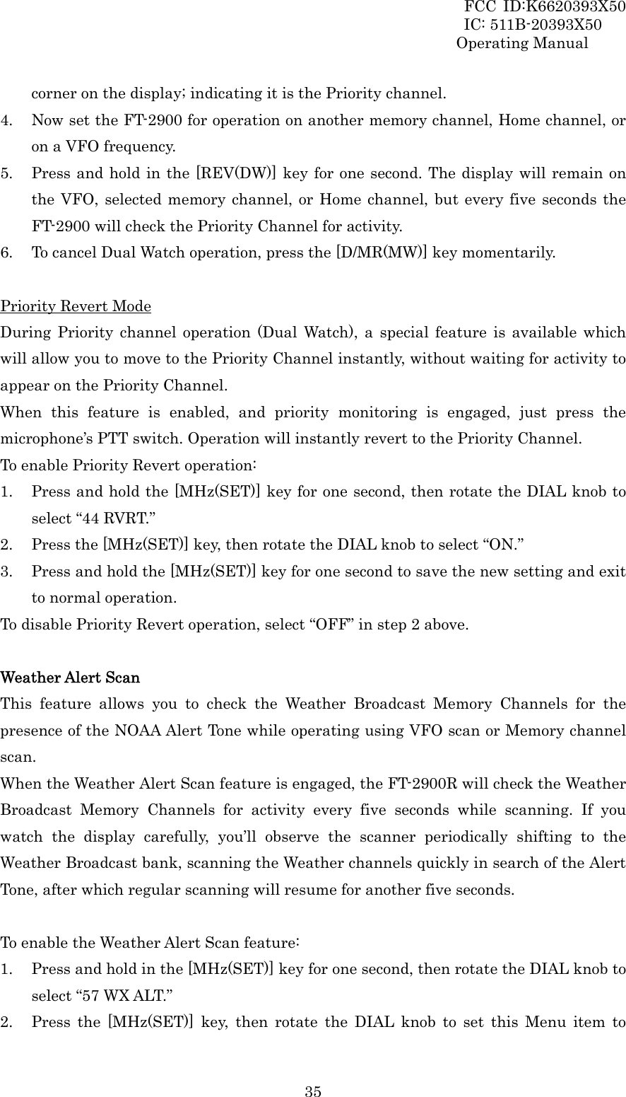 FCC ID:K6620393X50                 IC: 511B-20393X50 Operating Manual  35corner on the display; indicating it is the Priority channel. 4. Now set the FT-2900 for operation on another memory channel, Home channel, or on a VFO frequency. 5. Press and hold in the [REV(DW)] key for one second. The display will remain on the VFO, selected memory channel, or Home channel, but every five seconds the FT-2900 will check the Priority Channel for activity. 6. To cancel Dual Watch operation, press the [D/MR(MW)] key momentarily.  Priority Revert Mode During Priority channel operation (Dual Watch), a special feature is available which will allow you to move to the Priority Channel instantly, without waiting for activity to appear on the Priority Channel. When this feature is enabled, and priority monitoring is engaged, just press the microphone’s PTT switch. Operation will instantly revert to the Priority Channel. To enable Priority Revert operation: 1. Press and hold the [MHz(SET)] key for one second, then rotate the DIAL knob to select “44 RVRT.” 2. Press the [MHz(SET)] key, then rotate the DIAL knob to select “ON.” 3. Press and hold the [MHz(SET)] key for one second to save the new setting and exit to normal operation. To disable Priority Revert operation, select “OFF” in step 2 above.  Weather Alert Scan This feature allows you to check the Weather Broadcast Memory Channels for the presence of the NOAA Alert Tone while operating using VFO scan or Memory channel scan. When the Weather Alert Scan feature is engaged, the FT-2900R will check the Weather Broadcast Memory Channels for activity every five seconds while scanning. If you watch the display carefully, you’ll observe the scanner periodically shifting to the Weather Broadcast bank, scanning the Weather channels quickly in search of the Alert Tone, after which regular scanning will resume for another five seconds.  To enable the Weather Alert Scan feature: 1. Press and hold in the [MHz(SET)] key for one second, then rotate the DIAL knob to select “57 WX ALT.” 2. Press the [MHz(SET)] key, then rotate the DIAL knob to set this Menu item to 