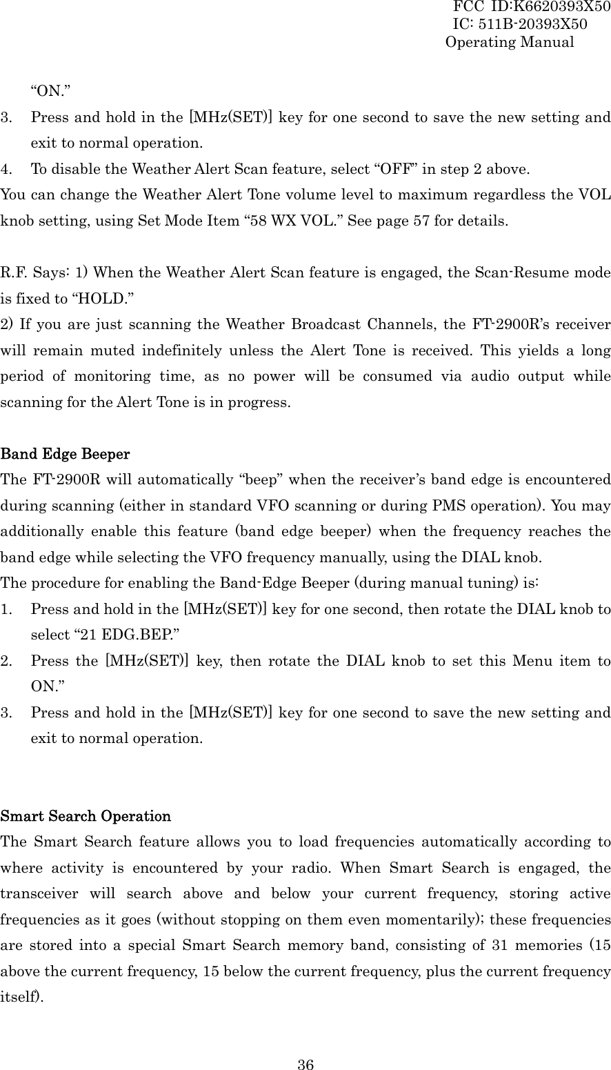 FCC ID:K6620393X50                 IC: 511B-20393X50 Operating Manual  36“ON.” 3. Press and hold in the [MHz(SET)] key for one second to save the new setting and exit to normal operation. 4. To disable the Weather Alert Scan feature, select “OFF” in step 2 above. You can change the Weather Alert Tone volume level to maximum regardless the VOL knob setting, using Set Mode Item “58 WX VOL.” See page 57 for details.  R.F. Says: 1) When the Weather Alert Scan feature is engaged, the Scan-Resume mode is fixed to “HOLD.” 2) If you are just scanning the Weather Broadcast Channels, the FT-2900R’s receiver will remain muted indefinitely unless the Alert Tone is received. This yields a long period of monitoring time, as no power will be consumed via audio output while scanning for the Alert Tone is in progress.  Band Edge Beeper The FT-2900R will automatically “beep” when the receiver’s band edge is encountered during scanning (either in standard VFO scanning or during PMS operation). You may   additionally enable this feature (band edge beeper) when the frequency reaches the band edge while selecting the VFO frequency manually, using the DIAL knob. The procedure for enabling the Band-Edge Beeper (during manual tuning) is: 1. Press and hold in the [MHz(SET)] key for one second, then rotate the DIAL knob to select “21 EDG.BEP.” 2. Press the [MHz(SET)] key, then rotate the DIAL knob to set this Menu item to ON.” 3. Press and hold in the [MHz(SET)] key for one second to save the new setting and exit to normal operation.   Smart Search Operation The Smart Search feature allows you to load frequencies automatically according to where activity is encountered by your radio. When Smart Search is engaged, the transceiver will search above and below your current frequency, storing active frequencies as it goes (without stopping on them even momentarily); these frequencies are stored into a special Smart Search memory band, consisting of 31 memories (15 above the current frequency, 15 below the current frequency, plus the current frequency itself). 