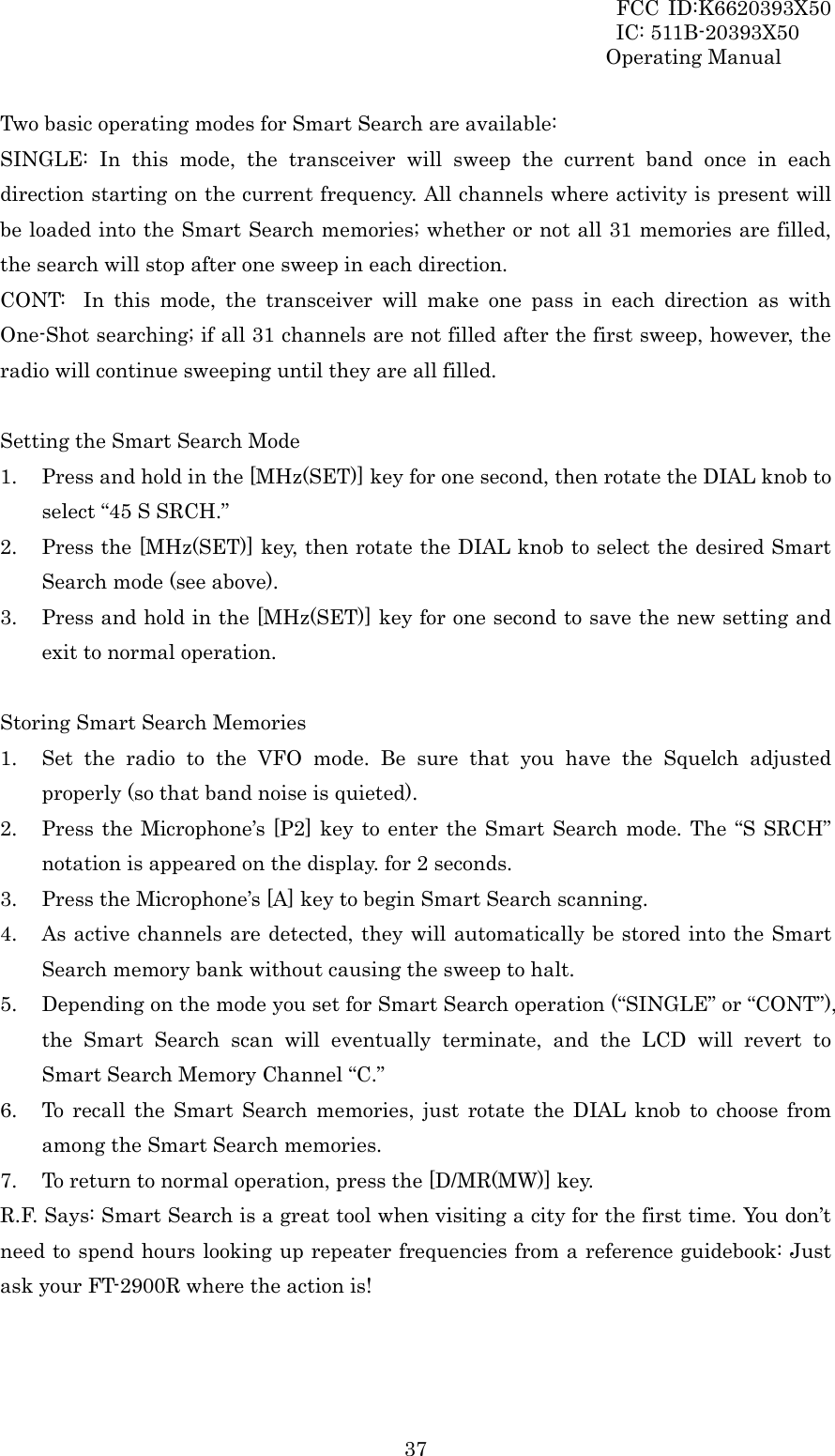 FCC ID:K6620393X50                 IC: 511B-20393X50 Operating Manual  37Two basic operating modes for Smart Search are available: SINGLE: In this mode, the transceiver will sweep the current band once in each direction starting on the current frequency. All channels where activity is present will be loaded into the Smart Search memories; whether or not all 31 memories are filled, the search will stop after one sweep in each direction. CONT:  In this mode, the transceiver will make one pass in each direction as with One-Shot searching; if all 31 channels are not filled after the first sweep, however, the radio will continue sweeping until they are all filled.  Setting the Smart Search Mode 1. Press and hold in the [MHz(SET)] key for one second, then rotate the DIAL knob to select “45 S SRCH.” 2. Press the [MHz(SET)] key, then rotate the DIAL knob to select the desired Smart Search mode (see above). 3. Press and hold in the [MHz(SET)] key for one second to save the new setting and exit to normal operation.  Storing Smart Search Memories 1. Set the radio to the VFO mode. Be sure that you have the Squelch adjusted properly (so that band noise is quieted). 2. Press the Microphone’s [P2] key to enter the Smart Search mode. The “S SRCH” notation is appeared on the display. for 2 seconds. 3. Press the Microphone’s [A] key to begin Smart Search scanning. 4. As active channels are detected, they will automatically be stored into the Smart Search memory bank without causing the sweep to halt. 5. Depending on the mode you set for Smart Search operation (“SINGLE” or “CONT”), the Smart Search scan will eventually terminate, and the LCD will revert to Smart Search Memory Channel “C.” 6. To recall the Smart Search memories, just rotate the DIAL knob to choose from among the Smart Search memories. 7. To return to normal operation, press the [D/MR(MW)] key. R.F. Says: Smart Search is a great tool when visiting a city for the first time. You don’t need to spend hours looking up repeater frequencies from a reference guidebook: Just ask your FT-2900R where the action is!   