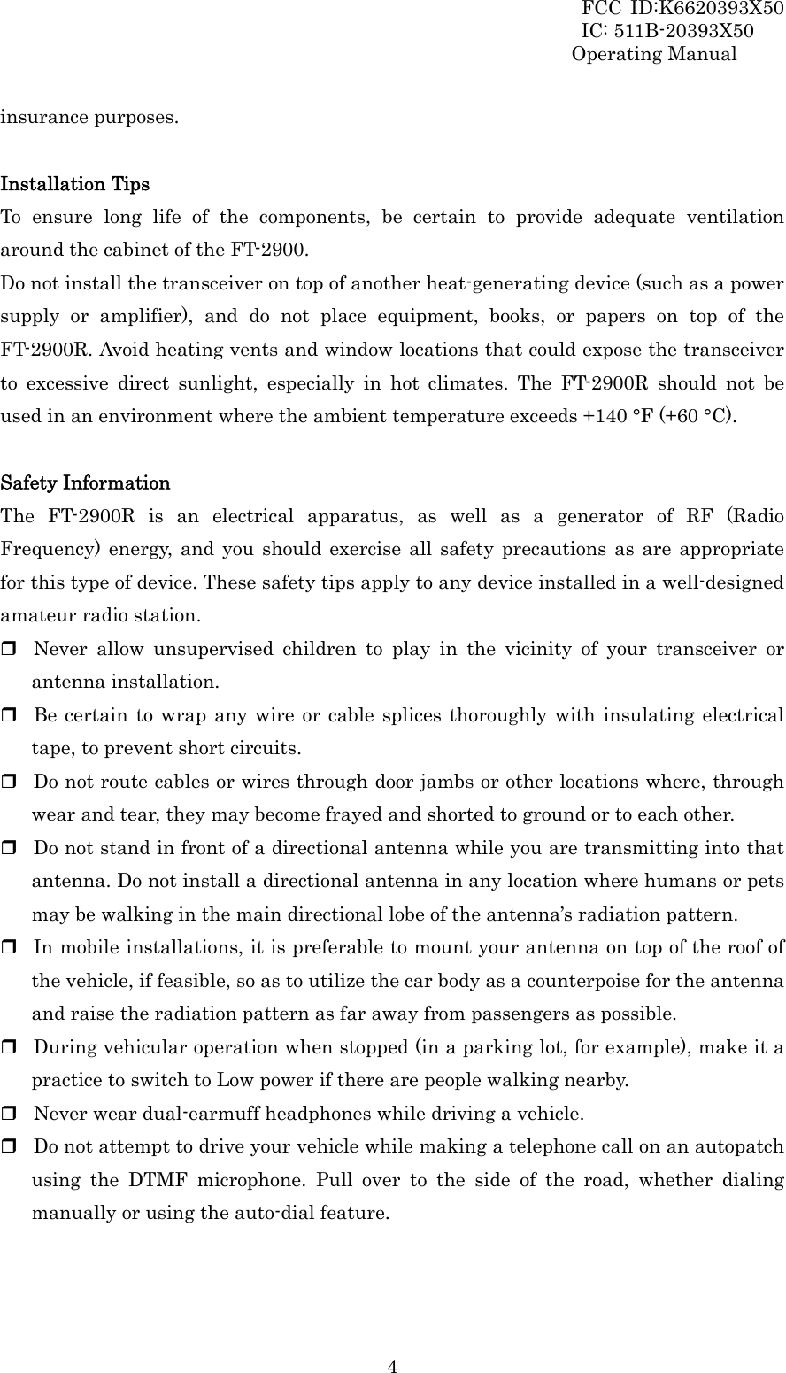 FCC ID:K6620393X50                 IC: 511B-20393X50 Operating Manual  4insurance purposes.  Installation Tips To ensure long life of the components, be certain to provide adequate ventilation around the cabinet of the FT-2900. Do not install the transceiver on top of another heat-generating device (such as a power supply or amplifier), and do not place equipment, books, or papers on top of the FT-2900R. Avoid heating vents and window locations that could expose the transceiver to excessive direct sunlight, especially in hot climates. The FT-2900R should not be used in an environment where the ambient temperature exceeds +140 °F (+60 °C).  Safety Information The FT-2900R is an electrical apparatus, as well as a generator of RF (Radio Frequency) energy, and you should exercise all safety precautions as are appropriate for this type of device. These safety tips apply to any device installed in a well-designed amateur radio station.  Never allow unsupervised children to play in the vicinity of your transceiver or antenna installation.  Be certain to wrap any wire or cable splices thoroughly with insulating electrical tape, to prevent short circuits.  Do not route cables or wires through door jambs or other locations where, through wear and tear, they may become frayed and shorted to ground or to each other.  Do not stand in front of a directional antenna while you are transmitting into that antenna. Do not install a directional antenna in any location where humans or pets may be walking in the main directional lobe of the antenna’s radiation pattern.  In mobile installations, it is preferable to mount your antenna on top of the roof of the vehicle, if feasible, so as to utilize the car body as a counterpoise for the antenna and raise the radiation pattern as far away from passengers as possible.  During vehicular operation when stopped (in a parking lot, for example), make it a practice to switch to Low power if there are people walking nearby.  Never wear dual-earmuff headphones while driving a vehicle.  Do not attempt to drive your vehicle while making a telephone call on an autopatch using the DTMF microphone. Pull over to the side of the road, whether dialing manually or using the auto-dial feature.  