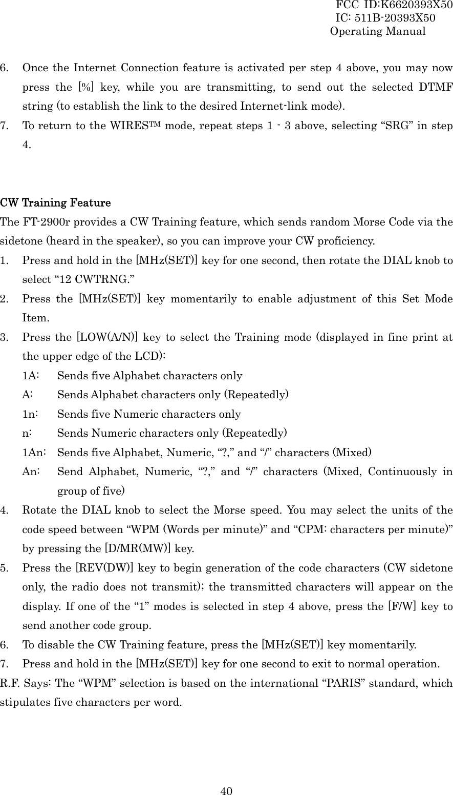 FCC ID:K6620393X50                 IC: 511B-20393X50 Operating Manual  406. Once the Internet Connection feature is activated per step 4 above, you may now press the [%] key, while you are transmitting, to send out the selected DTMF string (to establish the link to the desired Internet-link mode). 7. To return to the WIRESTM mode, repeat steps 1 - 3 above, selecting “SRG” in step 4.   CW Training Feature The FT-2900r provides a CW Training feature, which sends random Morse Code via the sidetone (heard in the speaker), so you can improve your CW proficiency. 1. Press and hold in the [MHz(SET)] key for one second, then rotate the DIAL knob to select “12 CWTRNG.” 2. Press the [MHz(SET)] key momentarily to enable adjustment of this Set Mode Item. 3. Press the [LOW(A/N)] key to select the Training mode (displayed in fine print at the upper edge of the LCD): 1A:  Sends five Alphabet characters only A:  Sends Alphabet characters only (Repeatedly) 1n:  Sends five Numeric characters only n:  Sends Numeric characters only (Repeatedly) 1An:  Sends five Alphabet, Numeric, “?,” and “/” characters (Mixed) An:  Send Alphabet, Numeric, “?,” and “/” characters (Mixed, Continuously in group of five) 4. Rotate the DIAL knob to select the Morse speed. You may select the units of the  code speed between “WPM (Words per minute)” and “CPM: characters per minute)” by pressing the [D/MR(MW)] key. 5. Press the [REV(DW)] key to begin generation of the code characters (CW sidetone only, the radio does not transmit); the transmitted characters will appear on the display. If one of the “1” modes is selected in step 4 above, press the [F/W] key to send another code group. 6. To disable the CW Training feature, press the [MHz(SET)] key momentarily. 7. Press and hold in the [MHz(SET)] key for one second to exit to normal operation. R.F. Says: The “WPM” selection is based on the international “PARIS” standard, which stipulates five characters per word.   