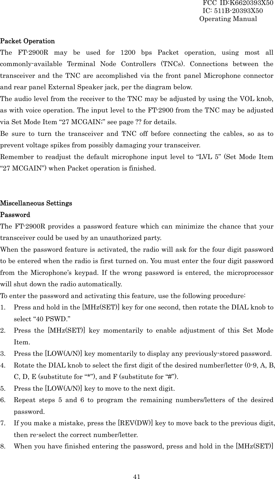 FCC ID:K6620393X50                 IC: 511B-20393X50 Operating Manual  41Packet Operation The FT-2900R may be used for 1200 bps Packet operation, using most all commonly-available Terminal Node Controllers (TNCs). Connections between the transceiver and the TNC are accomplished via the front panel Microphone connector and rear panel External Speaker jack, per the diagram below. The audio level from the receiver to the TNC may be adjusted by using the VOL knob, as with voice operation. The input level to the FT-2900 from the TNC may be adjusted via Set Mode Item “27 MCGAIN;” see page ?? for details. Be sure to turn the transceiver and TNC off before connecting the cables, so as to prevent voltage spikes from possibly damaging your transceiver. Remember to readjust the default microphone input level to “LVL 5” (Set Mode Item “27 MCGAIN”) when Packet operation is finished.   Miscellaneous Settings Password The FT-2900R provides a password feature which can minimize the chance that your transceiver could be used by an unauthorized party. When the password feature is activated, the radio will ask for the four digit password to be entered when the radio is first turned on. You must enter the four digit password from the Microphone’s keypad. If the wrong password is entered, the microprocessor will shut down the radio automatically. To enter the password and activating this feature, use the following procedure: 1. Press and hold in the [MHz(SET)] key for one second, then rotate the DIAL knob to select “40 PSWD.” 2. Press the [MHz(SET)] key momentarily to enable adjustment of this Set Mode Item. 3. Press the [LOW(A/N)] key momentarily to display any previously-stored password. 4. Rotate the DIAL knob to select the first digit of the desired number/letter (0-9, A, B, C, D, E (substitute for “*”), and F (substitute for “#”). 5. Press the [LOW(A/N)] key to move to the next digit. 6. Repeat steps 5 and 6 to program the remaining numbers/letters of the desired password. 7. If you make a mistake, press the [REV(DW)] key to move back to the previous digit, then re-select the correct number/letter. 8. When you have finished entering the password, press and hold in the [MHz(SET)] 