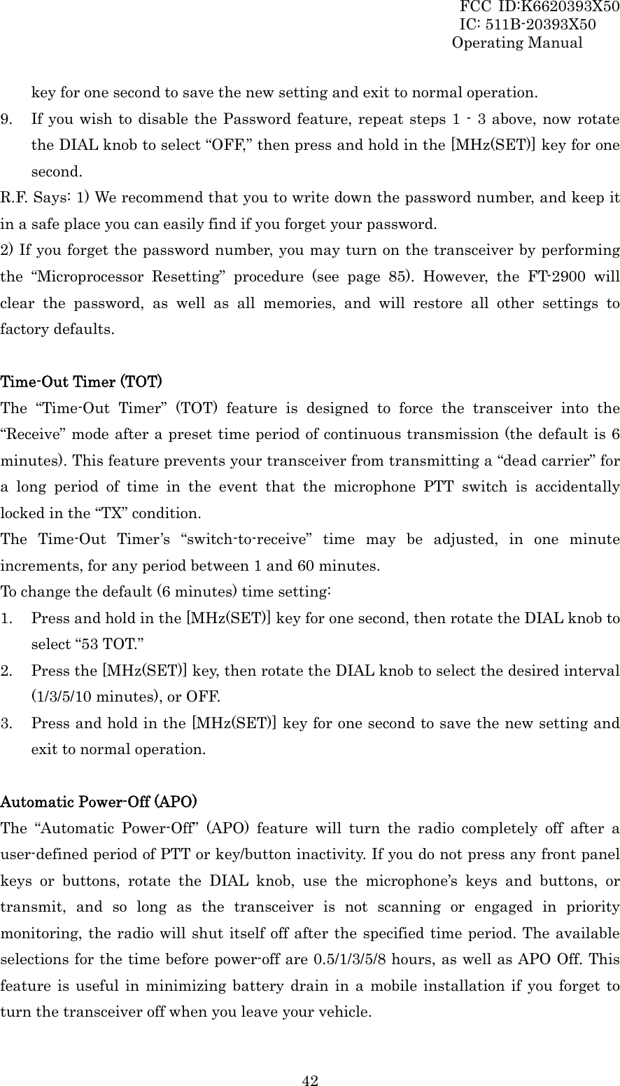 FCC ID:K6620393X50                 IC: 511B-20393X50 Operating Manual  42key for one second to save the new setting and exit to normal operation. 9. If you wish to disable the Password feature, repeat steps 1 - 3 above, now rotate the DIAL knob to select “OFF,” then press and hold in the [MHz(SET)] key for one second. R.F. Says: 1) We recommend that you to write down the password number, and keep it in a safe place you can easily find if you forget your password. 2) If you forget the password number, you may turn on the transceiver by performing the “Microprocessor Resetting” procedure (see page 85). However, the FT-2900 will clear the password, as well as all memories, and will restore all other settings to factory defaults.  Time-Out Timer (TOT) The “Time-Out Timer” (TOT) feature is designed to force the transceiver into the “Receive” mode after a preset time period of continuous transmission (the default is 6 minutes). This feature prevents your transceiver from transmitting a “dead carrier” for a long period of time in the event that the microphone PTT switch is accidentally locked in the “TX” condition. The Time-Out Timer’s “switch-to-receive” time may be adjusted, in one minute increments, for any period between 1 and 60 minutes. To change the default (6 minutes) time setting: 1. Press and hold in the [MHz(SET)] key for one second, then rotate the DIAL knob to select “53 TOT.” 2. Press the [MHz(SET)] key, then rotate the DIAL knob to select the desired interval (1/3/5/10 minutes), or OFF. 3. Press and hold in the [MHz(SET)] key for one second to save the new setting and exit to normal operation.  Automatic Power-Off (APO) The “Automatic Power-Off” (APO) feature will turn the radio completely off after a user-defined period of PTT or key/button inactivity. If you do not press any front panel keys or buttons, rotate the DIAL knob, use the microphone’s keys and buttons, or transmit, and so long as the transceiver is not scanning or engaged in priority monitoring, the radio will shut itself off after the specified time period. The available selections for the time before power-off are 0.5/1/3/5/8 hours, as well as APO Off. This feature is useful in minimizing battery drain in a mobile installation if you forget to turn the transceiver off when you leave your vehicle. 