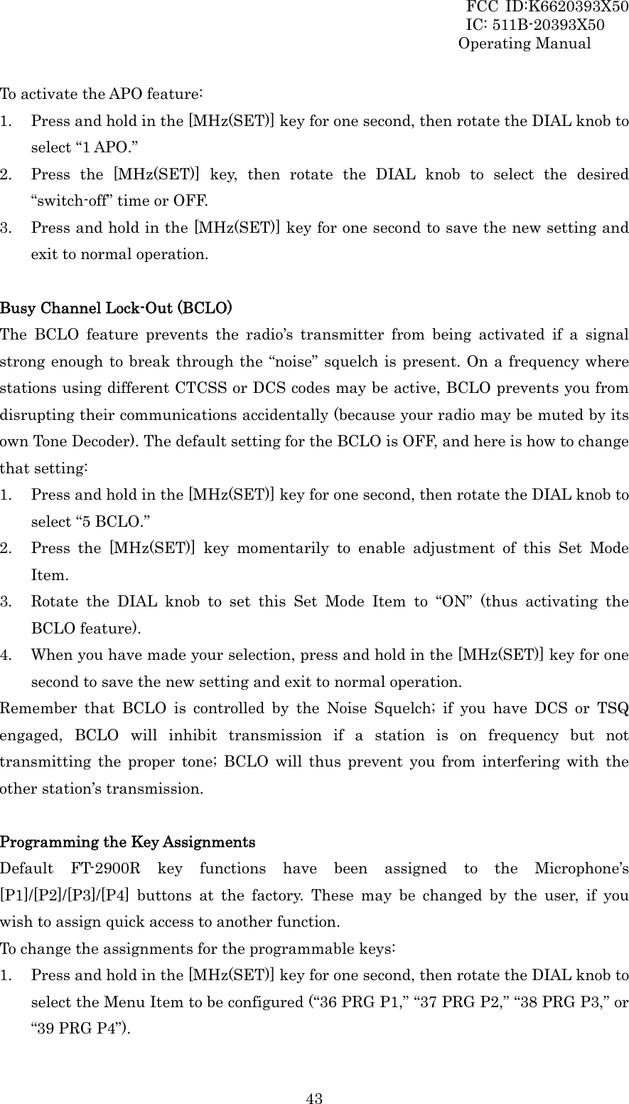 FCC ID:K6620393X50                 IC: 511B-20393X50 Operating Manual  43To activate the APO feature: 1. Press and hold in the [MHz(SET)] key for one second, then rotate the DIAL knob to select “1 APO.” 2. Press the [MHz(SET)] key, then rotate the DIAL knob to select the desired “switch-off” time or OFF. 3. Press and hold in the [MHz(SET)] key for one second to save the new setting and exit to normal operation.  Busy Channel Lock-Out (BCLO) The BCLO feature prevents the radio’s transmitter from being activated if a signal strong enough to break through the “noise” squelch is present. On a frequency where stations using different CTCSS or DCS codes may be active, BCLO prevents you from disrupting their communications accidentally (because your radio may be muted by its own Tone Decoder). The default setting for the BCLO is OFF, and here is how to change that setting: 1. Press and hold in the [MHz(SET)] key for one second, then rotate the DIAL knob to select “5 BCLO.” 2. Press the [MHz(SET)] key momentarily to enable adjustment of this Set Mode Item. 3. Rotate the DIAL knob to set this Set Mode Item to “ON” (thus activating the BCLO feature). 4. When you have made your selection, press and hold in the [MHz(SET)] key for one second to save the new setting and exit to normal operation. Remember that BCLO is controlled by the Noise Squelch; if you have DCS or TSQ engaged, BCLO will inhibit transmission if a station is on frequency but not transmitting the proper tone; BCLO will thus prevent you from interfering with the other station’s transmission.  Programming the Key Assignments Default FT-2900R key functions have been assigned to the Microphone’s [P1]/[P2]/[P3]/[P4] buttons at the factory. These may be changed by the user, if you wish to assign quick access to another function. To change the assignments for the programmable keys: 1. Press and hold in the [MHz(SET)] key for one second, then rotate the DIAL knob to select the Menu Item to be configured (“36 PRG P1,” “37 PRG P2,” “38 PRG P3,” or “39 PRG P4”). 