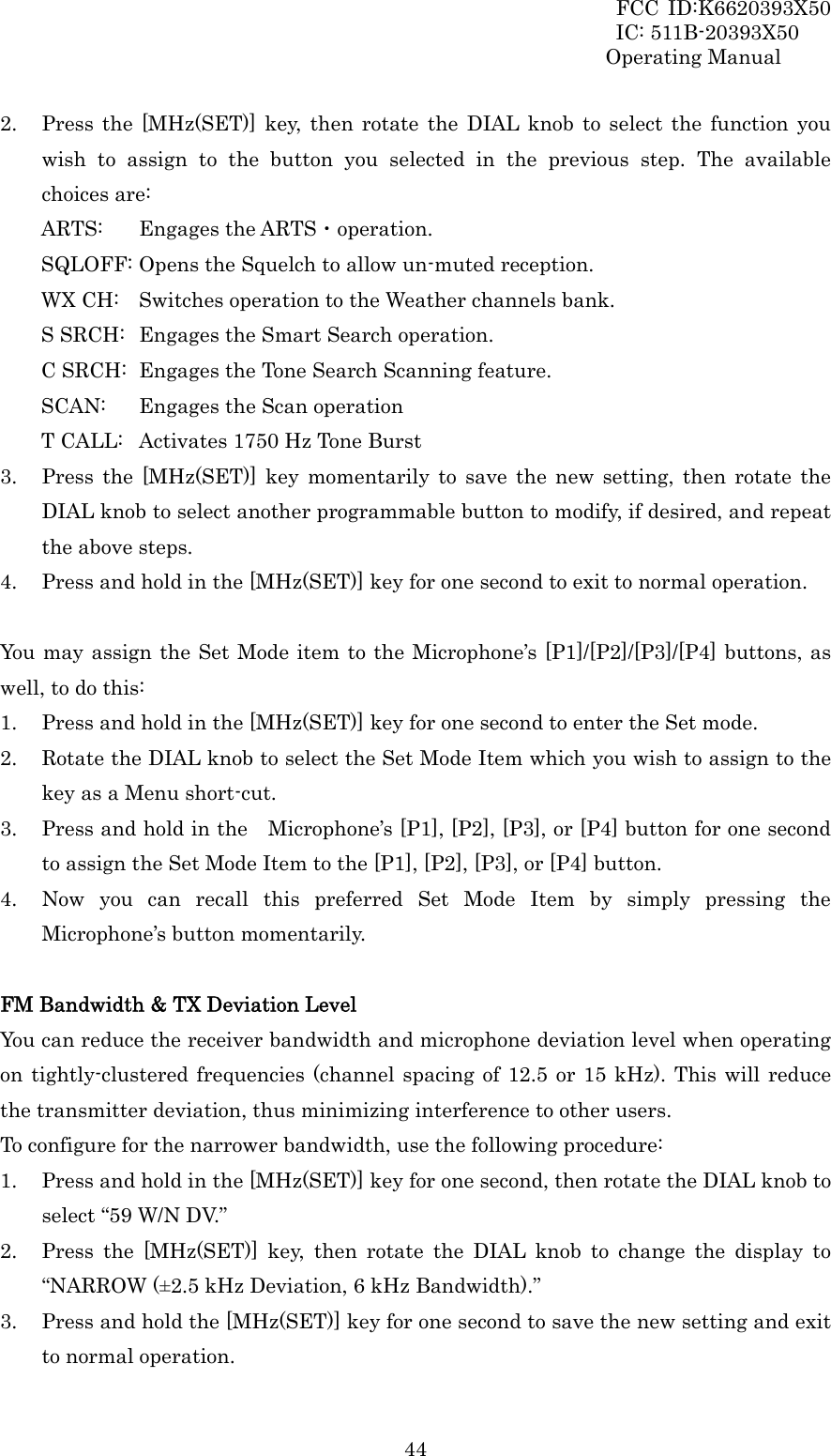 FCC ID:K6620393X50                 IC: 511B-20393X50 Operating Manual  442. Press the [MHz(SET)] key, then rotate the DIAL knob to select the function you wish to assign to the button you selected in the previous step. The available choices are: ARTS:   Engages the ARTS・operation. SQLOFF: Opens the Squelch to allow un-muted reception. WX CH:  Switches operation to the Weather channels bank. S SRCH:  Engages the Smart Search operation. C SRCH:  Engages the Tone Search Scanning feature. SCAN:   Engages the Scan operation T CALL:  Activates 1750 Hz Tone Burst 3. Press the [MHz(SET)] key momentarily to save the new setting, then rotate the DIAL knob to select another programmable button to modify, if desired, and repeat the above steps. 4. Press and hold in the [MHz(SET)] key for one second to exit to normal operation.  You may assign the Set Mode item to the Microphone’s [P1]/[P2]/[P3]/[P4] buttons, as well, to do this: 1. Press and hold in the [MHz(SET)] key for one second to enter the Set mode. 2. Rotate the DIAL knob to select the Set Mode Item which you wish to assign to the key as a Menu short-cut. 3. Press and hold in the    Microphone’s [P1], [P2], [P3], or [P4] button for one second to assign the Set Mode Item to the [P1], [P2], [P3], or [P4] button. 4. Now you can recall this preferred Set Mode Item by simply pressing the Microphone’s button momentarily.  FM Bandwidth &amp; TX Deviation Level You can reduce the receiver bandwidth and microphone deviation level when operating on tightly-clustered frequencies (channel spacing of 12.5 or 15 kHz). This will reduce the transmitter deviation, thus minimizing interference to other users. To configure for the narrower bandwidth, use the following procedure: 1. Press and hold in the [MHz(SET)] key for one second, then rotate the DIAL knob to select “59 W/N DV.” 2. Press the [MHz(SET)] key, then rotate the DIAL knob to change the display to “NARROW (±2.5 kHz Deviation, 6 kHz Bandwidth).” 3. Press and hold the [MHz(SET)] key for one second to save the new setting and exit to normal operation. 