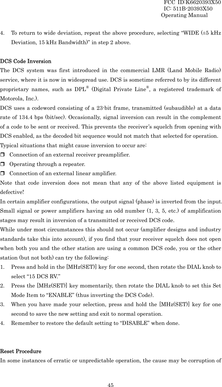 FCC ID:K6620393X50                 IC: 511B-20393X50 Operating Manual  454. To return to wide deviation, repeat the above procedure, selecting “WIDE (±5 kHz Deviation, 15 kHz Bandwidth)” in step 2 above.  DCS Code Inversion The DCS system was first introduced in the commercial LMR (Land Mobile Radio) service, where it is now in widespread use. DCS is sometime referred to by its different proprietary names, such as DPL® (Digital Private Line®, a registered trademark of Motorola, Inc.). DCS uses a codeword consisting of a 23-bit frame, transmitted (subaudible) at a data rate of 134.4 bps (bit/sec). Occasionally, signal inversion can result in the complement of a code to be sent or received. This prevents the receiver’s squelch from opening with DCS enabled, as the decoded bit sequence would not match that selected for operation.   Typical situations that might cause inversion to occur are:  Connection of an external receiver preamplifier.  Operating through a repeater.  Connection of an external linear amplifier. Note that code inversion does not mean that any of the above listed equipment is defective! In certain amplifier configurations, the output signal (phase) is inverted from the input. Small signal or power amplifiers having an odd number (1, 3, 5, etc.) of amplification stages may result in inversion of a transmitted or received DCS code. While under most circumstances this should not occur (amplifier designs and industry standards take this into account), if you find that your receiver squelch does not open when both you and the other station are using a common DCS code, you or the other station (but not both) can try the following: 1. Press and hold in the [MHz(SET)] key for one second, then rotate the DIAL knob to select “15 DCS RV.” 2. Press the [MHz(SET)] key momentarily, then rotate the DIAL knob to set this Set Mode Item to “ENABLE” (thus inverting the DCS Code). 3. When you have made your selection, press and hold the [MHz(SET)] key for one second to save the new setting and exit to normal operation. 4. Remember to restore the default setting to “DISABLE” when done.   Reset Procedure In some instances of erratic or unpredictable operation, the cause may be corruption of 