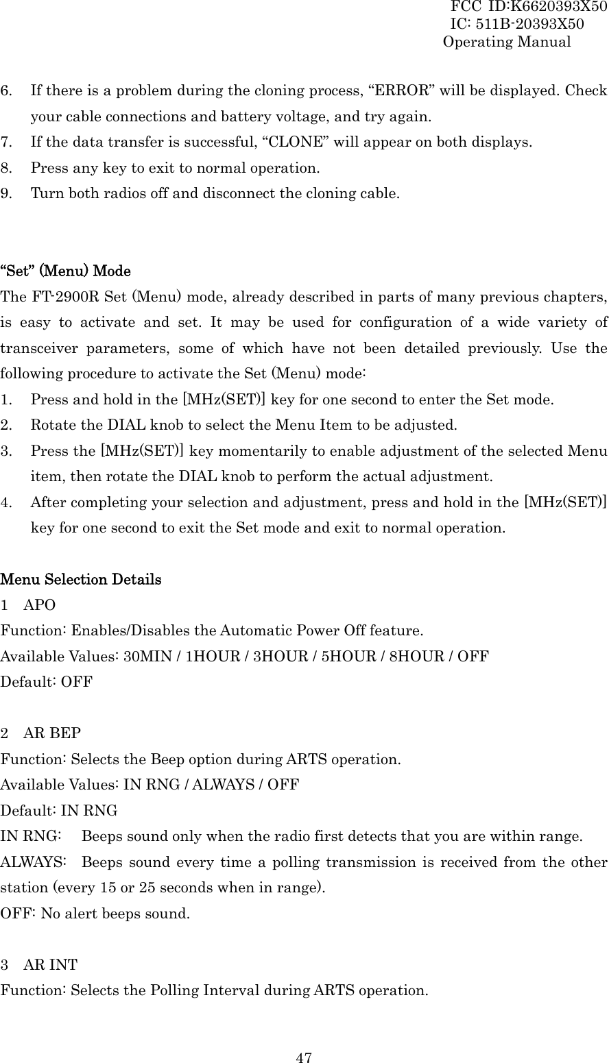 FCC ID:K6620393X50                 IC: 511B-20393X50 Operating Manual  476. If there is a problem during the cloning process, “ERROR” will be displayed. Check your cable connections and battery voltage, and try again. 7. If the data transfer is successful, “CLONE” will appear on both displays.   8. Press any key to exit to normal operation. 9. Turn both radios off and disconnect the cloning cable.   “Set” (Menu) Mode The FT-2900R Set (Menu) mode, already described in parts of many previous chapters, is easy to activate and set. It may be used for configuration of a wide variety of transceiver parameters, some of which have not been detailed previously. Use the following procedure to activate the Set (Menu) mode: 1. Press and hold in the [MHz(SET)] key for one second to enter the Set mode. 2. Rotate the DIAL knob to select the Menu Item to be adjusted. 3. Press the [MHz(SET)] key momentarily to enable adjustment of the selected Menu item, then rotate the DIAL knob to perform the actual adjustment. 4. After completing your selection and adjustment, press and hold in the [MHz(SET)] key for one second to exit the Set mode and exit to normal operation.  Menu Selection Details 1  APO Function: Enables/Disables the Automatic Power Off feature. Available Values: 30MIN / 1HOUR / 3HOUR / 5HOUR / 8HOUR / OFF Default: OFF  2  AR BEP Function: Selects the Beep option during ARTS operation. Available Values: IN RNG / ALWAYS / OFF Default: IN RNG IN RNG:  Beeps sound only when the radio first detects that you are within range. ALWAYS:  Beeps sound every time a polling transmission is received from the other station (every 15 or 25 seconds when in range). OFF: No alert beeps sound.  3  AR INT Function: Selects the Polling Interval during ARTS operation. 