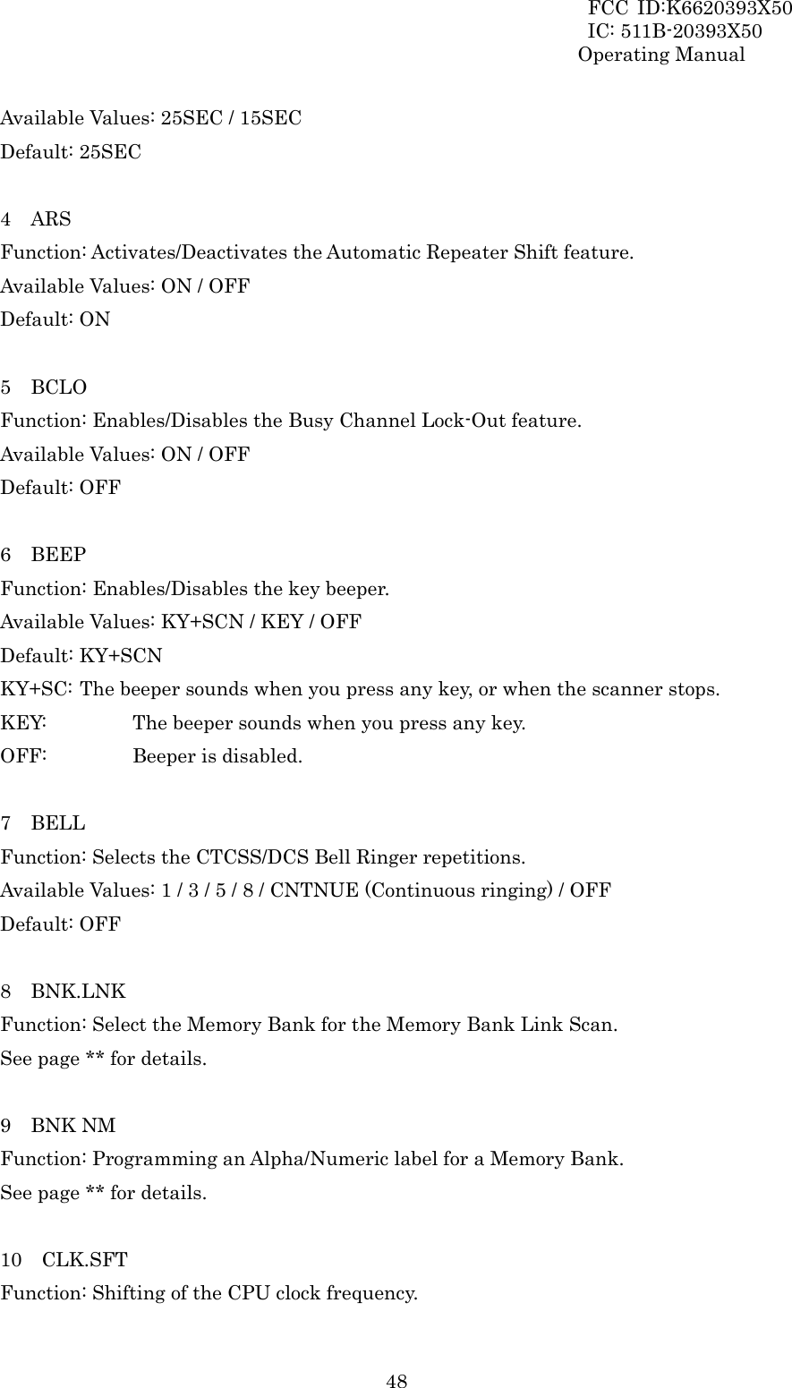 FCC ID:K6620393X50                 IC: 511B-20393X50 Operating Manual  48Available Values: 25SEC / 15SEC Default: 25SEC  4  ARS Function: Activates/Deactivates the Automatic Repeater Shift feature. Available Values: ON / OFF Default: ON  5  BCLO Function: Enables/Disables the Busy Channel Lock-Out feature. Available Values: ON / OFF Default: OFF  6  BEEP Function: Enables/Disables the key beeper. Available Values: KY+SCN / KEY / OFF Default: KY+SCN KY+SC: The beeper sounds when you press any key, or when the scanner stops. KEY:       The beeper sounds when you press any key. OFF:    Beeper is disabled.  7  BELL Function: Selects the CTCSS/DCS Bell Ringer repetitions. Available Values: 1 / 3 / 5 / 8 / CNTNUE (Continuous ringing) / OFF Default: OFF  8  BNK.LNK Function: Select the Memory Bank for the Memory Bank Link Scan. See page ** for details.  9  BNK NM Function: Programming an Alpha/Numeric label for a Memory Bank. See page ** for details.  10  CLK.SFT Function: Shifting of the CPU clock frequency. 