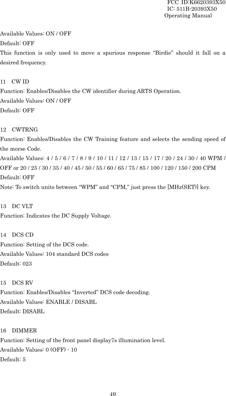 FCC ID:K6620393X50                 IC: 511B-20393X50 Operating Manual  49Available Values: ON / OFF Default: OFF This function is only used to move a spurious response “Birdie” should it fall on a desired frequency.  11  CW ID Function: Enables/Disables the CW identifier during ARTS Operation. Available Values: ON / OFF Default: OFF  12  CWTRNG Function: Enables/Disables the CW Training feature and selects the sending speed of the morse Code. Available Values: 4 / 5 / 6 / 7 / 8 / 9 / 10 / 11 / 12 / 13 / 15 / 17 / 20 / 24 / 30 / 40 WPM / OFF or 20 / 25 / 30 / 35 / 40 / 45 / 50 / 55 / 60 / 65 / 75 / 85 / 100 / 120 / 150 / 200 CPM Default: OFF Note: To switch units between “WPM” and “CPM,” just press the [MHz(SET)] key.  13  DC VLT Function: Indicates the DC Supply Voltage.  14  DCS CD Function: Setting of the DCS code. Available Values: 104 standard DCS codes Default: 023  15  DCS RV Function: Enables/Disables “Inverted” DCS code decoding. Available Values: ENABLE / DISABL Default: DISABL  16  DIMMER Function: Setting of the front panel display7s illumination level. Available Values: 0 (OFF) - 10 Default: 5  