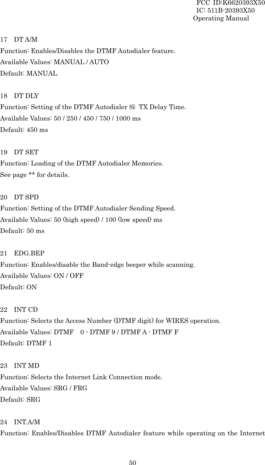 FCC ID:K6620393X50                 IC: 511B-20393X50 Operating Manual  5017  DT A/M Function: Enables/Disables the DTMF Autodialer feature. Available Values: MANUAL / AUTO Default: MANUAL  18  DT DLY Function: Setting of the DTMF Autodialer 痴  TX Delay Time. Available Values: 50 / 250 / 450 / 750 / 1000 ms Default: 450 ms  19  DT SET Function: Loading of the DTMF Autodialer Memories. See page ** for details.  20  DT SPD Function: Setting of the DTMF Autodialer Sending Speed. Available Values: 50 (high speed) / 100 (low speed) ms Default: 50 ms  21  EDG.BEP Function: Enables/disable the Band-edge beeper while scanning. Available Values: ON / OFF Default: ON  22  INT CD Function: Selects the Access Number (DTMF digit) for WIRES operation. Available Values: DTMF    0 - DTMF 9 / DTMF A - DTMF F Default: DTMF 1  23  INT MD Function: Selects the Internet Link Connection mode. Available Values: SRG / FRG Default: SRG  24  INT.A/M Function: Enables/Disables DTMF Autodialer feature while operating on the Internet 