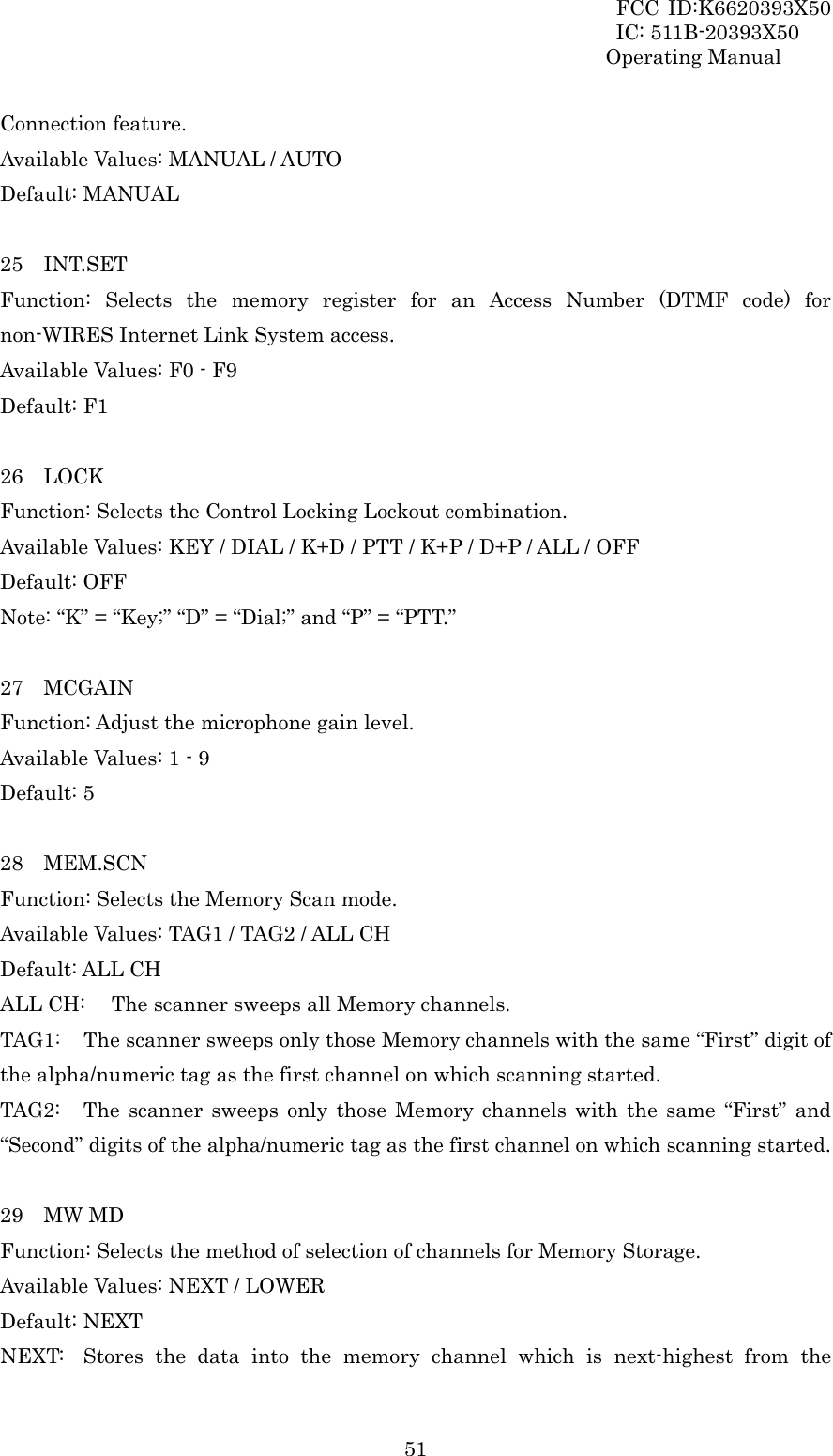 FCC ID:K6620393X50                 IC: 511B-20393X50 Operating Manual  51Connection feature. Available Values: MANUAL / AUTO Default: MANUAL  25  INT.SET Function: Selects the memory register for an Access Number (DTMF code) for non-WIRES Internet Link System access. Available Values: F0 - F9 Default: F1  26  LOCK Function: Selects the Control Locking Lockout combination. Available Values: KEY / DIAL / K+D / PTT / K+P / D+P / ALL / OFF Default: OFF Note: “K” = “Key;” “D” = “Dial;” and “P” = “PTT.”  27  MCGAIN Function: Adjust the microphone gain level. Available Values: 1 - 9 Default: 5  28  MEM.SCN Function: Selects the Memory Scan mode. Available Values: TAG1 / TAG2 / ALL CH Default: ALL CH ALL CH:  The scanner sweeps all Memory channels. TAG1:  The scanner sweeps only those Memory channels with the same “First” digit of the alpha/numeric tag as the first channel on which scanning started. TAG2:  The scanner sweeps only those Memory channels with the same “First” and “Second” digits of the alpha/numeric tag as the first channel on which scanning started.  29  MW MD Function: Selects the method of selection of channels for Memory Storage. Available Values: NEXT / LOWER Default: NEXT NEXT:  Stores the data into the memory channel which is next-highest from the 