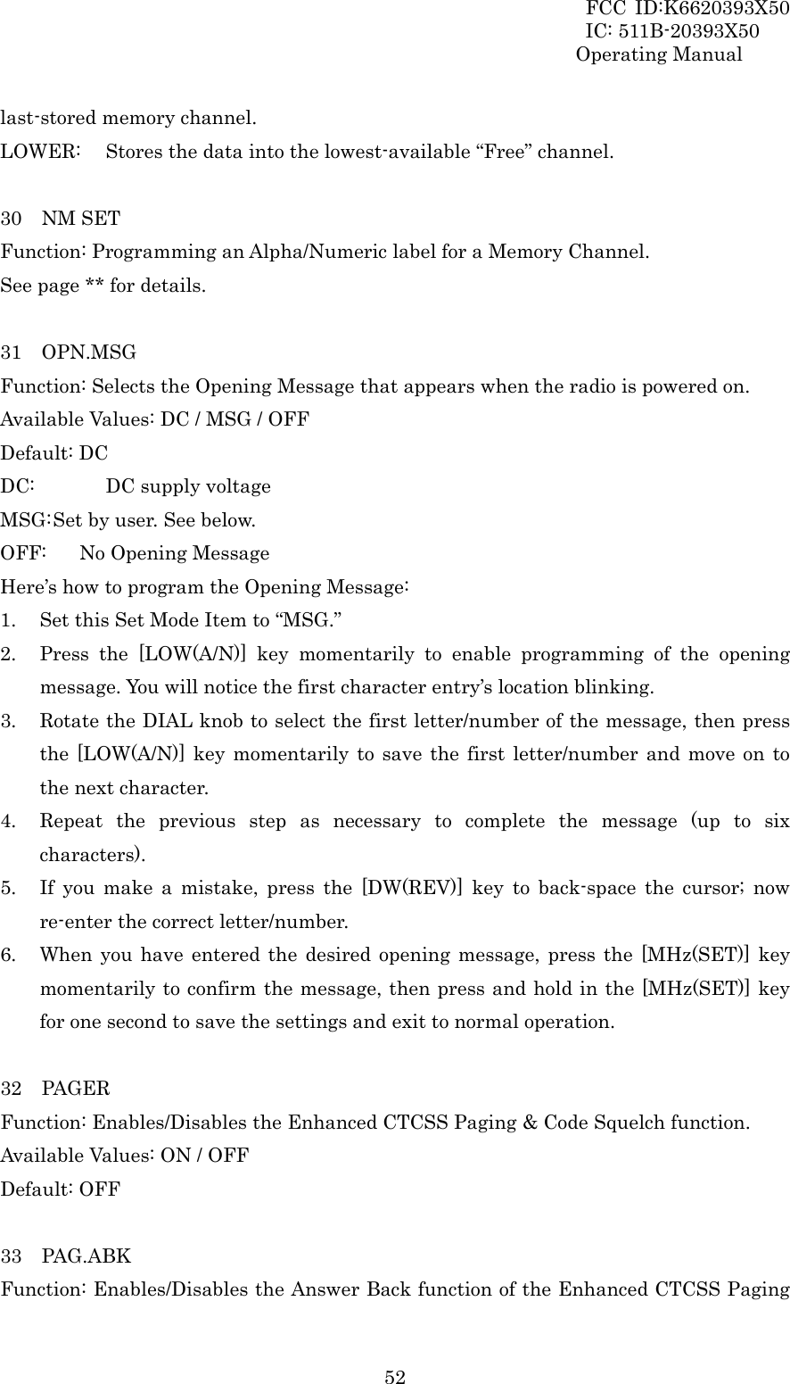 FCC ID:K6620393X50                 IC: 511B-20393X50 Operating Manual  52last-stored memory channel. LOWER:  Stores the data into the lowest-available “Free” channel.  30  NM SET Function: Programming an Alpha/Numeric label for a Memory Channel. See page ** for details.  31  OPN.MSG Function: Selects the Opening Message that appears when the radio is powered on. Available Values: DC / MSG / OFF Default: DC DC:   DC supply voltage MSG: Set by user. See below. OFF:   No Opening Message Here’s how to program the Opening Message: 1. Set this Set Mode Item to “MSG.” 2. Press the [LOW(A/N)] key momentarily to enable programming of the opening message. You will notice the first character entry’s location blinking. 3. Rotate the DIAL knob to select the first letter/number of the message, then press the [LOW(A/N)] key momentarily to save the first letter/number and move on to the next character. 4. Repeat the previous step as necessary to complete the message (up to six characters). 5. If you make a mistake, press the [DW(REV)] key to back-space the cursor; now re-enter the correct letter/number. 6. When you have entered the desired opening message, press the [MHz(SET)] key momentarily to confirm the message, then press and hold in the [MHz(SET)] key for one second to save the settings and exit to normal operation.  32  PAGER Function: Enables/Disables the Enhanced CTCSS Paging &amp; Code Squelch function. Available Values: ON / OFF Default: OFF  33  PAG.ABK Function: Enables/Disables the Answer Back function of the Enhanced CTCSS Paging 