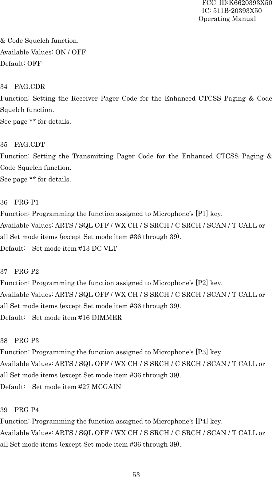 FCC ID:K6620393X50                 IC: 511B-20393X50 Operating Manual  53&amp; Code Squelch function. Available Values: ON / OFF Default: OFF  34  PAG.CDR Function: Setting the Receiver Pager Code for the Enhanced CTCSS Paging &amp; Code Squelch function. See page ** for details.  35  PAG.CDT Function: Setting the Transmitting Pager Code for the Enhanced CTCSS Paging &amp; Code Squelch function. See page ** for details.  36  PRG P1 Function: Programming the function assigned to Microphone’s [P1] key. Available Values: ARTS / SQL OFF / WX CH / S SRCH / C SRCH / SCAN / T CALL or all Set mode items (except Set mode item #36 through 39). Default:    Set mode item #13 DC VLT  37  PRG P2 Function: Programming the function assigned to Microphone’s [P2] key. Available Values: ARTS / SQL OFF / WX CH / S SRCH / C SRCH / SCAN / T CALL or all Set mode items (except Set mode item #36 through 39). Default:    Set mode item #16 DIMMER  38  PRG P3 Function: Programming the function assigned to Microphone’s [P3] key. Available Values: ARTS / SQL OFF / WX CH / S SRCH / C SRCH / SCAN / T CALL or all Set mode items (except Set mode item #36 through 39). Default:    Set mode item #27 MCGAIN  39  PRG P4 Function: Programming the function assigned to Microphone’s [P4] key. Available Values: ARTS / SQL OFF / WX CH / S SRCH / C SRCH / SCAN / T CALL or all Set mode items (except Set mode item #36 through 39). 