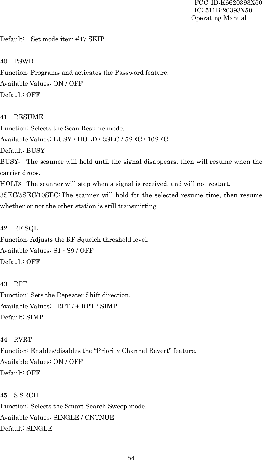 FCC ID:K6620393X50                 IC: 511B-20393X50 Operating Manual  54Default:    Set mode item #47 SKIP  40  PSWD Function: Programs and activates the Password feature. Available Values: ON / OFF Default: OFF  41  RESUME Function: Selects the Scan Resume mode. Available Values: BUSY / HOLD / 3SEC / 5SEC / 10SEC Default: BUSY BUSY:  The scanner will hold until the signal disappears, then will resume when the carrier drops. HOLD:  The scanner will stop when a signal is received, and will not restart. 3SEC/5SEC/10SEC: The scanner will hold for the selected resume time, then resume whether or not the other station is still transmitting.  42  RF SQL Function: Adjusts the RF Squelch threshold level. Available Values: S1 - S9 / OFF Default: OFF  43  RPT Function: Sets the Repeater Shift direction. Available Values: –RPT / + RPT / SIMP Default: SIMP  44  RVRT Function: Enables/disables the “Priority Channel Revert” feature. Available Values: ON / OFF Default: OFF  45  S SRCH Function: Selects the Smart Search Sweep mode. Available Values: SINGLE / CNTNUE Default: SINGLE 