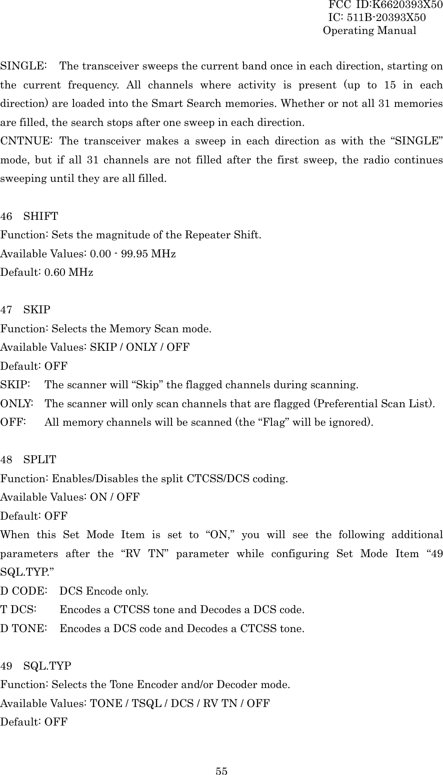 FCC ID:K6620393X50                 IC: 511B-20393X50 Operating Manual  55SINGLE:  The transceiver sweeps the current band once in each direction, starting on the current frequency. All channels where activity is present (up to 15 in each direction) are loaded into the Smart Search memories. Whether or not all 31 memories are filled, the search stops after one sweep in each direction. CNTNUE: The transceiver makes a sweep in each direction as with the “SINGLE” mode, but if all 31 channels are not filled after the first sweep, the radio continues sweeping until they are all filled.  46  SHIFT Function: Sets the magnitude of the Repeater Shift. Available Values: 0.00 - 99.95 MHz Default: 0.60 MHz  47  SKIP Function: Selects the Memory Scan mode. Available Values: SKIP / ONLY / OFF Default: OFF SKIP:  The scanner will “Skip” the flagged channels during scanning. ONLY:  The scanner will only scan channels that are flagged (Preferential Scan List). OFF:   All memory channels will be scanned (the “Flag” will be ignored).  48  SPLIT Function: Enables/Disables the split CTCSS/DCS coding. Available Values: ON / OFF Default: OFF When this Set Mode Item is set to “ON,” you will see the following additional parameters after the “RV TN” parameter while configuring Set Mode Item “49 SQL.TYP.” D CODE:  DCS Encode only. T DCS:    Encodes a CTCSS tone and Decodes a DCS code. D TONE:  Encodes a DCS code and Decodes a CTCSS tone.  49  SQL.TYP Function: Selects the Tone Encoder and/or Decoder mode. Available Values: TONE / TSQL / DCS / RV TN / OFF Default: OFF 