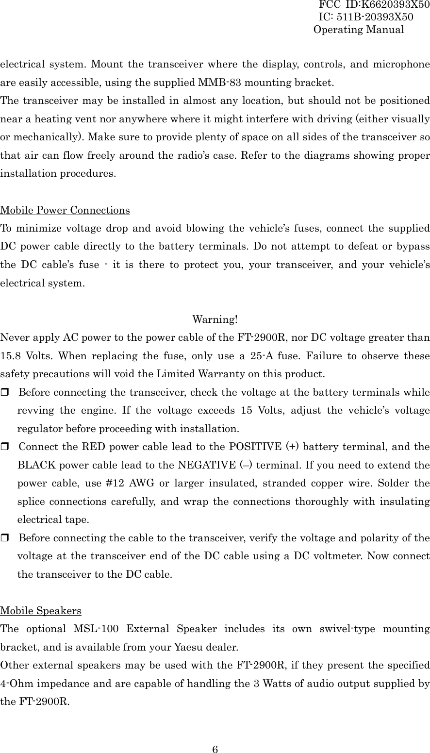 FCC ID:K6620393X50                 IC: 511B-20393X50 Operating Manual  6electrical system. Mount the transceiver where the display, controls, and microphone are easily accessible, using the supplied MMB-83 mounting bracket. The transceiver may be installed in almost any location, but should not be positioned near a heating vent nor anywhere where it might interfere with driving (either visually or mechanically). Make sure to provide plenty of space on all sides of the transceiver so that air can flow freely around the radio’s case. Refer to the diagrams showing proper installation procedures.  Mobile Power Connections To minimize voltage drop and avoid blowing the vehicle’s fuses, connect the supplied DC power cable directly to the battery terminals. Do not attempt to defeat or bypass the DC cable’s fuse - it is there to protect you, your transceiver, and your vehicle’s electrical system.  Warning! Never apply AC power to the power cable of the FT-2900R, nor DC voltage greater than 15.8 Volts. When replacing the fuse, only use a 25-A fuse. Failure to observe these safety precautions will void the Limited Warranty on this product.  Before connecting the transceiver, check the voltage at the battery terminals while revving the engine. If the voltage exceeds 15 Volts, adjust the vehicle’s voltage regulator before proceeding with installation.  Connect the RED power cable lead to the POSITIVE (+) battery terminal, and the BLACK power cable lead to the NEGATIVE (–) terminal. If you need to extend the power cable, use #12 AWG or larger insulated, stranded copper wire. Solder the splice connections carefully, and wrap the connections thoroughly with insulating electrical tape.  Before connecting the cable to the transceiver, verify the voltage and polarity of the voltage at the transceiver end of the DC cable using a DC voltmeter. Now connect the transceiver to the DC cable.  Mobile Speakers The optional MSL-100 External Speaker includes its own swivel-type mounting bracket, and is available from your Yaesu dealer. Other external speakers may be used with the FT-2900R, if they present the specified 4-Ohm impedance and are capable of handling the 3 Watts of audio output supplied by the FT-2900R. 