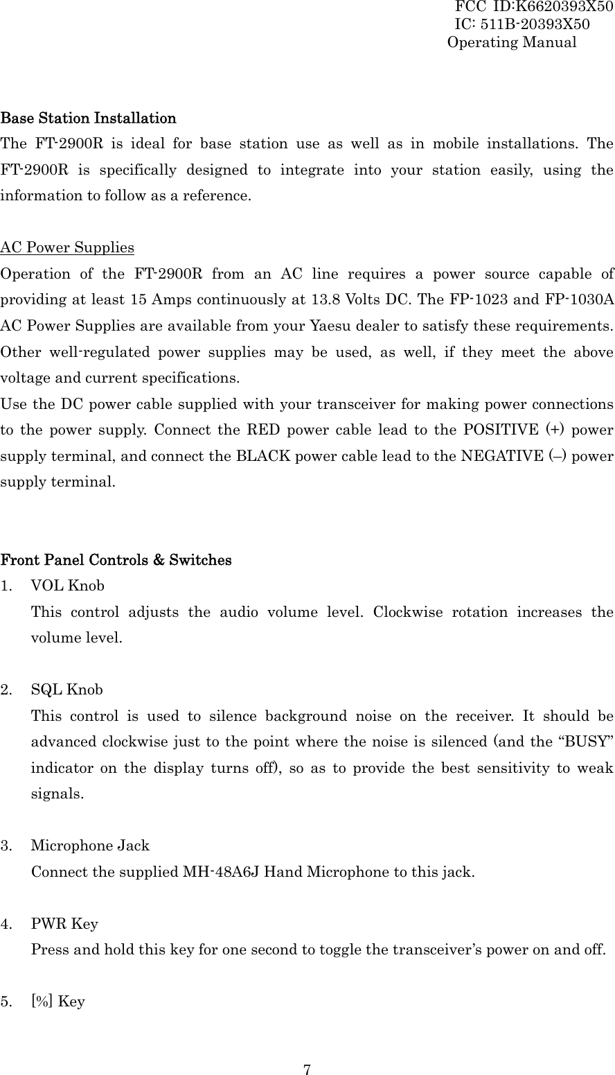 FCC ID:K6620393X50                 IC: 511B-20393X50 Operating Manual  7 Base Station Installation The FT-2900R is ideal for base station use as well as in mobile installations. The FT-2900R is specifically designed to integrate into your station easily, using the information to follow as a reference.  AC Power Supplies Operation of the FT-2900R from an AC line requires a power source capable of providing at least 15 Amps continuously at 13.8 Volts DC. The FP-1023 and FP-1030A AC Power Supplies are available from your Yaesu dealer to satisfy these requirements. Other well-regulated power supplies may be used, as well, if they meet the above voltage and current specifications. Use the DC power cable supplied with your transceiver for making power connections to the power supply. Connect the RED power cable lead to the POSITIVE (+) power supply terminal, and connect the BLACK power cable lead to the NEGATIVE (–) power supply terminal.   Front Panel Controls &amp; Switches 1. VOL Knob This control adjusts the audio volume level. Clockwise rotation increases the volume level.  2. SQL Knob This control is used to silence background noise on the receiver. It should be advanced clockwise just to the point where the noise is silenced (and the “BUSY” indicator on the display turns off), so as to provide the best sensitivity to weak signals.  3. Microphone Jack Connect the supplied MH-48A6J Hand Microphone to this jack.  4. PWR Key Press and hold this key for one second to toggle the transceiver’s power on and off.  5. [%] Key 