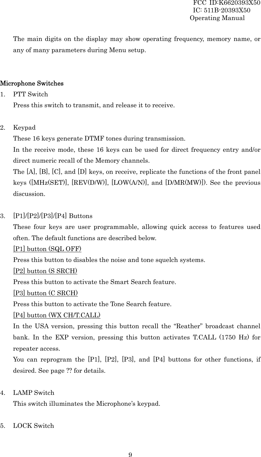 FCC ID:K6620393X50                 IC: 511B-20393X50 Operating Manual  9The main digits on the display may show operating frequency, memory name, or any of many parameters during Menu setup.   Microphone Switches 1. PTT Switch Press this switch to transmit, and release it to receive.  2. Keypad These 16 keys generate DTMF tones during transmission. In the receive mode, these 16 keys can be used for direct frequency entry and/or direct numeric recall of the Memory channels. The [A], [B], [C], and [D] keys, on receive, replicate the functions of the front panel keys ([MHz(SET)], [REV(D/W)], [LOW(A/N)], and [D/MR(MW)]). See the previous discussion.  3. [P1]/[P2]/[P3]/[P4] Buttons These four keys are user programmable, allowing quick access to features used often. The default functions are described below. [P1] button (SQL OFF) Press this button to disables the noise and tone squelch systems. [P2] button (S SRCH) Press this button to activate the Smart Search feature. [P3] button (C SRCH) Press this button to activate the Tone Search feature. [P4] button (WX CH/T.CALL) In the USA version, pressing this button recall the “Reather” broadcast channel bank. In the EXP version, pressing this button activates T.CALL (1750 Hz) for repeater access. You can reprogram the [P1], [P2], [P3], and [P4] buttons for other functions, if desired. See page ?? for details.  4. LAMP Switch This switch illuminates the Microphone’s keypad.  5. LOCK Switch 
