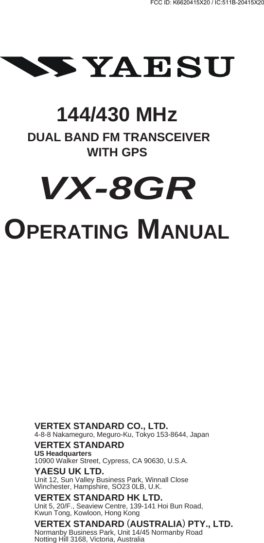 144/430 MHz DUAL BAND FM TRANSCEIVERWITH GPSOPERATING MANUALVERTEX STANDARD CO., LTD.4-8-8 Nakameguro, Meguro-Ku, Tokyo 153-8644, JapanVERTEX STANDARDUS Headquarters10900 Walker Street, Cypress, CA 90630, U.S.A.YAESU UK LTD.Unit 12, Sun Valley Business Park, Winnall CloseWinchester, Hampshire, SO23 0LB, U.K.VERTEX STANDARD HK LTD.Unit 5, 20/F., Seaview Centre, 139-141 Hoi Bun Road,Kwun Tong, Kowloon, Hong KongVERTEX STANDARD (AUSTRALIA) PTY., LTD.Normanby Business Park, Unit 14/45 Normanby RoadNotting Hill 3168, Victoria, AustraliaVX-8GRFCC ID: K6620415X20 / IC:511B-20415X20