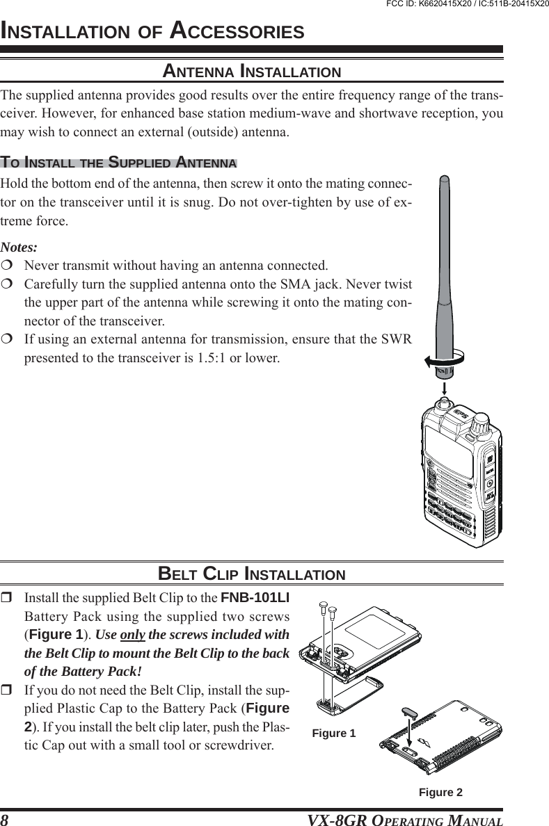 VX-8GR OPERATING MANUAL8Figure 1Figure 2ANTENNA INSTALLATIONThe supplied antenna provides good results over the entire frequency range of the trans-ceiver. However, for enhanced base station medium-wave and shortwave reception, youmay wish to connect an external (outside) antenna.TO INSTALL THE SUPPLIED ANTENNAHold the bottom end of the antenna, then screw it onto the mating connec-tor on the transceiver until it is snug. Do not over-tighten by use of ex-treme force.Notes:Never transmit without having an antenna connected.Carefully turn the supplied antenna onto the SMA jack. Never twistthe upper part of the antenna while screwing it onto the mating con-nector of the transceiver.If using an external antenna for transmission, ensure that the SWRpresented to the transceiver is 1.5:1 or lower.INSTALLATION OF ACCESSORIESBELT CLIP INSTALLATIONInstall the supplied Belt Clip to the FNB-101LIBattery Pack using the supplied two screws(Figure 1). Use only the screws included withthe Belt Clip to mount the Belt Clip to the backof the Battery Pack!If you do not need the Belt Clip, install the sup-plied Plastic Cap to the Battery Pack (Figure2). If you install the belt clip later, push the Plas-tic Cap out with a small tool or screwdriver.FCC ID: K6620415X20 / IC:511B-20415X20