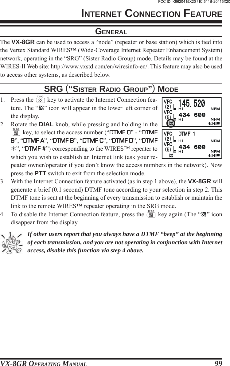 VX-8GR OPERATING MANUAL 99GENERALThe VX-8GR can be used to access a “node” (repeater or base station) which is tied intothe Vertex Standard WIRES™ (Wide-Coverage Internet Repeater Enhancement System)network, operating in the “SRG” (Sister Radio Group) mode. Details may be found at theWIRES-II Web site: http://www.vxstd.com/en/wiresinfo-en/. This feature may also be usedto access other systems, as described below.SRG (“SISTER RADIO GROUP”) MODE1. Press the d key to activate the Internet Connection fea-ture. The “ ” icon will appear in the lower left corner ofthe display.2. Rotate the DIAL knob, while pressing and holding in thed key, to select the access number (“DTMF 0DTMF 0DTMF 0DTMF 0DTMF 0” - “DTMFDTMFDTMFDTMFDTMF99999”, “DTMF ADTMF ADTMF ADTMF ADTMF A”, “DTMF BDTMF BDTMF BDTMF BDTMF B”, “DTMF CDTMF CDTMF CDTMF CDTMF C”, “DTMF DDTMF DDTMF DDTMF DDTMF D”, “DTMFDTMFDTMFDTMFDTMF”, “DTMF #DTMF #DTMF #DTMF #DTMF #”) corresponding to the WIRES™ repeater towhich you wish to establish an Internet link (ask your re-peater owner/operator if you don’t know the access numbers in the network). Nowpress the PTT switch to exit from the selection mode.3. With the Internet Connection feature activated (as in step 1 above), the VX-8GR willgenerate a brief (0.1 second) DTMF tone according to your selection in step 2. ThisDTMF tone is sent at the beginning of every transmission to establish or maintain thelink to the remote WIRES™ repeater operating in the SRG mode.4. To disable the Internet Connection feature, press the d key again (The “ ” icondisappear from the display.If other users report that you always have a DTMF “beep” at the beginningof each transmission, and you are not operating in conjunction with Internetaccess, disable this function via step 4 above.INTERNET CONNECTION FEATUREFCC ID: K6620415X20 / IC:511B-20415X20