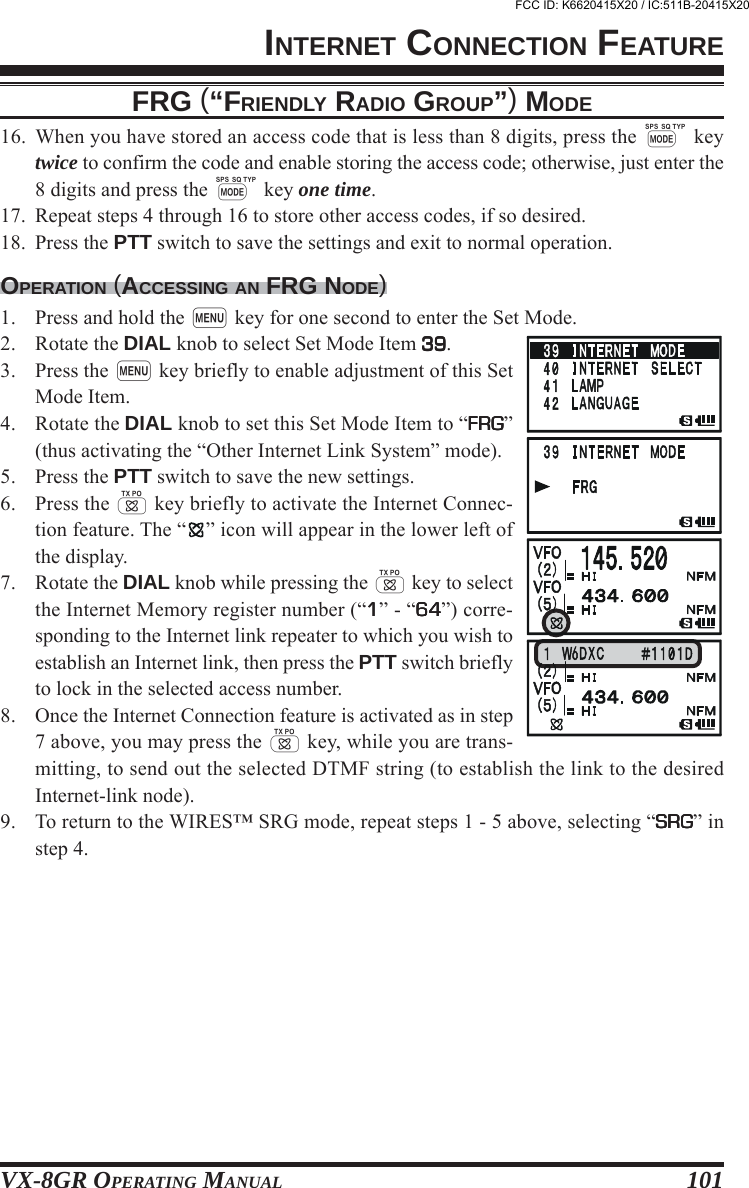 VX-8GR OPERATING MANUAL 10116. When you have stored an access code that is less than 8 digits, press the M keytwice to confirm the code and enable storing the access code; otherwise, just enter the8 digits and press the M key one time.17. Repeat steps 4 through 16 to store other access codes, if so desired.18. Press the PTT switch to save the settings and exit to normal operation.OPERATION (ACCESSING AN FRG NODE)1. Press and hold the m key for one second to enter the Set Mode.2. Rotate the DIAL knob to select Set Mode Item 3939393939.3. Press the m key briefly to enable adjustment of this SetMode Item.4. Rotate the DIAL knob to set this Set Mode Item to “FRGFRGFRGFRGFRG”(thus activating the “Other Internet Link System” mode).5. Press the PTT switch to save the new settings.6. Press the d key briefly to activate the Internet Connec-tion feature. The “ ” icon will appear in the lower left ofthe display.7. Rotate the DIAL knob while pressing the d key to selectthe Internet Memory register number (“11111” - “6464646464”) corre-sponding to the Internet link repeater to which you wish toestablish an Internet link, then press the PTT switch brieflyto lock in the selected access number.8. Once the Internet Connection feature is activated as in step7 above, you may press the d key, while you are trans-mitting, to send out the selected DTMF string (to establish the link to the desiredInternet-link node).9. To return to the WIRES™ SRG mode, repeat steps 1 - 5 above, selecting “SRGSRGSRGSRGSRG” instep 4.INTERNET CONNECTION FEATUREFRG (“FRIENDLY RADIO GROUP”) MODEFCC ID: K6620415X20 / IC:511B-20415X20