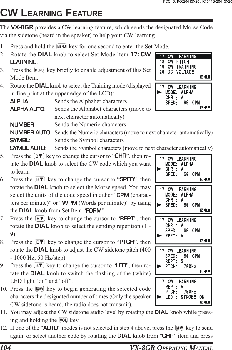 VX-8GR OPERATING MANUAL104The VX-8GR provides a CW learning feature, which sends the designated Morse Codevia the sidetone (heard in the speaker) to help your CW learning.1. Press and hold the m key for one second to enter the Set Mode.2. Rotate the DIAL knob to select Set Mode Item 17: CW17: CW17: CW17: CW17: CWLEARNINGLEARNINGLEARNINGLEARNINGLEARNING.3. Press the m key briefly to enable adjustment of this SetMode Item.4. Rotate the DIAL knob to select the Training mode (displayedin fine print at the upper edge of the LCD):ALPHAALPHAALPHAALPHAALPHA: Sends the Alphabet charactersALPHA AUTOALPHA AUTOALPHA AUTOALPHA AUTOALPHA AUTO: Sends the Alphabet characters (move tonext character automatically)NUMBERNUMBERNUMBERNUMBERNUMBER: Sends the Numeric charactersNUMBER AUTONUMBER AUTONUMBER AUTONUMBER AUTONUMBER AUTO: Sends the Numeric characters (move to next character automatically)SYMBLSYMBLSYMBLSYMBLSYMBL: Sends the Symbol charactersSYMBL AUTOSYMBL AUTOSYMBL AUTOSYMBL AUTOSYMBL AUTO: Sends the Symbol characters (move to next character automatically)5. Press the b key to change the cursor to “CHRCHRCHRCHRCHR”, then ro-tate the DIAL knob to select the CW code which you wantto learn.6. Press the b key to change the cursor to “SPEDSPEDSPEDSPEDSPED”, thenrotate the DIAL knob to select the Morse speed. You mayselect the units of the code speed in either “CPMCPMCPMCPMCPM (charac-ters per minute)” or “WPMWPMWPMWPMWPM (Words per minute)” by usingthe DIAL knob from Set Item “FORMFORMFORMFORMFORM”.7. Press the b key to change the cursor to “REPTREPTREPTREPTREPT”, thenrotate the DIAL knob to select the sending repetition (1 -9).8. Press the b key to change the cursor to “PTCHPTCHPTCHPTCHPTCH”, thenrotate the DIAL knob to adjust the CW sidetone pitch (400- 1000 Hz, 50 Hz/step).9. Press the b key to change the cursor to “LEDLEDLEDLEDLED”, then ro-tate the DIAL knob to switch the flashing of the (white)LED light “on” and “off”.10. Press the f key to begin generating the selected codecharacters the designated number of times (Only the speakerCW sidetone is heard, the radio does not transmit).11. You may adjust the CW sidetone audio level by rotating the DIAL knob while press-ing and holding the g key.12. If one of the “AUTOAUTOAUTOAUTOAUTO” modes is not selected in step 4 above, press the f key to sendagain, or select another code by rotating the DIAL knob from “CHRCHRCHRCHRCHR” item and pressCW LEARNING FEATUREFCC ID: K6620415X20 / IC:511B-20415X20