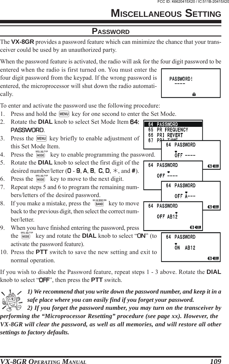 VX-8GR OPERATING MANUAL 109MISCELLANEOUS SETTINGPASSWORDThe VX-8GR provides a password feature which can minimize the chance that your trans-ceiver could be used by an unauthorized party.When the password feature is activated, the radio will ask for the four digit password to beentered when the radio is first turned on. You must enter thefour digit password from the keypad. If the wrong password isentered, the microprocessor will shut down the radio automati-cally.To enter and activate the password use the following procedure:1. Press and hold the m key for one second to enter the Set Mode.2. Rotate the DIAL knob to select Set Mode Item 64:64:64:64:64:PASSWORDPASSWORDPASSWORDPASSWORDPASSWORD.3. Press the m key briefly to enable adjustment ofthis Set Mode Item.4. Press the M key to enable programming the password.5. Rotate the DIAL knob to select the first digit of thedesired number/letter (00000 - 99999, AAAAA, BBBBB,  C C C C C, DDDDD, , and #####).6. Press the M key to move to the next digit.7. Repeat steps 5 and 6 to program the remaining num-bers/letters of the desired password.8. If you make a mistake, press the B key to moveback to the previous digit, then select the correct num-ber/letter.9. When you have finished entering the password, pressthe M key and rotate the DIAL knob to select “ONONONONON” (toactivate the password feature).10. Press the PTT switch to save the new setting and exit tonormal operation.If you wish to disable the Password feature, repeat steps 1 - 3 above. Rotate the DIALknob to select “OFFOFFOFFOFFOFF”, then press the PTT switch.1) We recommend that you write down the password number, and keep it in asafe place where you can easily find if you forget your password.2) If you forget the password number, you may turn on the transceiver byperforming the “Microprocessor Resetting” procedure (see page xx). However, theVX-8GR will clear the password, as well as all memories, and will restore all othersettings to factory defaults.FCC ID: K6620415X20 / IC:511B-20415X20