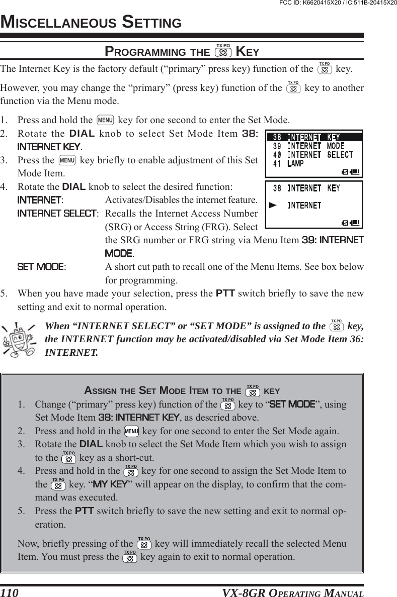 VX-8GR OPERATING MANUAL110PROGRAMMING THE  KEYThe Internet Key is the factory default (“primary” press key) function of the d key.However, you may change the “primary” (press key) function of the d key to anotherfunction via the Menu mode.1. Press and hold the m key for one second to enter the Set Mode.2. Rotate the DIAL knob to select Set Mode Item 38:38:38:38:38:INTERNET KEYINTERNET KEYINTERNET KEYINTERNET KEYINTERNET KEY.3. Press the m key briefly to enable adjustment of this SetMode Item.4. Rotate the DIAL knob to select the desired function:INTERNETINTERNETINTERNETINTERNETINTERNET: Activates/Disables the internet feature.INTERNET SELECTINTERNET SELECTINTERNET SELECTINTERNET SELECTINTERNET SELECT: Recalls the Internet Access Number(SRG) or Access String (FRG). Selectthe SRG number or FRG string via Menu Item 39: INTERNET39: INTERNET39: INTERNET39: INTERNET39: INTERNETMODEMODEMODEMODEMODE.SET MODESET MODESET MODESET MODESET MODE: A short cut path to recall one of the Menu Items. See box belowfor programming.5. When you have made your selection, press the PTT switch briefly to save the newsetting and exit to normal operation.When “INTERNET SELECT” or “SET MODE” is assigned to the d key,the INTERNET function may be activated/disabled via Set Mode Item 36:INTERNET.ASSIGN THE SET MODE ITEM TO THE   KEY1. Change (“primary” press key) function of the   key to “SET MODESET MODESET MODESET MODESET MODE”, usingSet Mode Item 38: INTERNET KEY38: INTERNET KEY38: INTERNET KEY38: INTERNET KEY38: INTERNET KEY, as descried above.2. Press and hold in the   key for one second to enter the Set Mode again.3. Rotate the DIAL knob to select the Set Mode Item which you wish to assignto the   key as a short-cut.4. Press and hold in the   key for one second to assign the Set Mode Item tothe   key. “MY KEYMY KEYMY KEYMY KEYMY KEY” will appear on the display, to confirm that the com-mand was executed.5. Press the PTT switch briefly to save the new setting and exit to normal op-eration.Now, briefly pressing of the   key will immediately recall the selected MenuItem. You must press the   key again to exit to normal operation.MISCELLANEOUS SETTINGFCC ID: K6620415X20 / IC:511B-20415X20