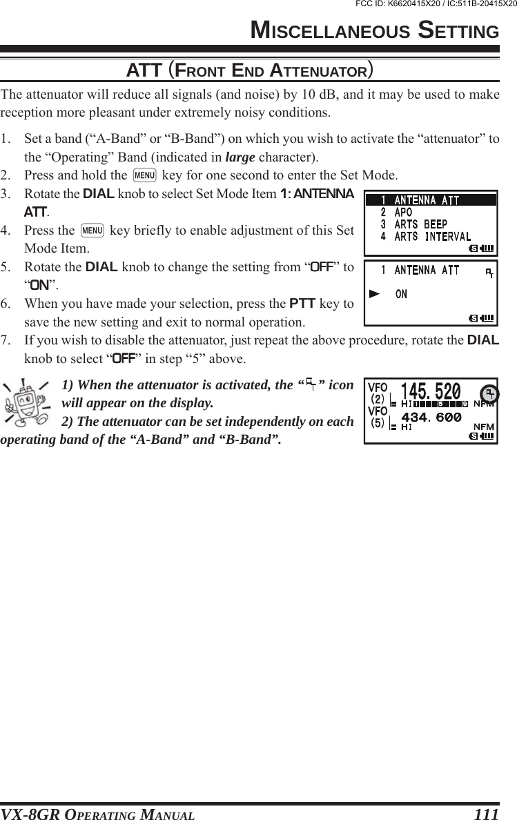 VX-8GR OPERATING MANUAL 111ATT (FRONT END ATTENUATOR)The attenuator will reduce all signals (and noise) by 10 dB, and it may be used to makereception more pleasant under extremely noisy conditions.1. Set a band (“A-Band” or “B-Band”) on which you wish to activate the “attenuator” tothe “Operating” Band (indicated in large character).2. Press and hold the m key for one second to enter the Set Mode.3. Rotate the DIAL knob to select Set Mode Item 1: ANTENNA1: ANTENNA1: ANTENNA1: ANTENNA1: ANTENNAATTATTATTATTATT.4. Press the m key briefly to enable adjustment of this SetMode Item.5. Rotate the DIAL knob to change the setting from “OFFOFFOFFOFFOFF” to“ONONONONON”.6. When you have made your selection, press the PTT key tosave the new setting and exit to normal operation.7. If you wish to disable the attenuator, just repeat the above procedure, rotate the DIALknob to select “OFFOFFOFFOFFOFF” in step “5” above.1) When the attenuator is activated, the “ ” iconwill appear on the display.2) The attenuator can be set independently on eachoperating band of the “A-Band” and “B-Band”.MISCELLANEOUS SETTINGFCC ID: K6620415X20 / IC:511B-20415X20