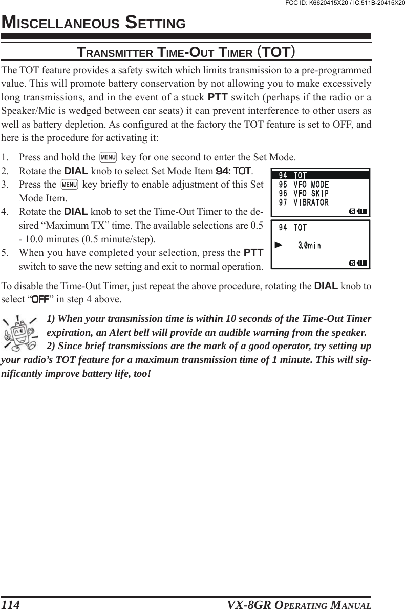 VX-8GR OPERATING MANUAL114TRANSMITTER TIME-OUT TIMER (TOT)The TOT feature provides a safety switch which limits transmission to a pre-programmedvalue. This will promote battery conservation by not allowing you to make excessivelylong transmissions, and in the event of a stuck PTT switch (perhaps if the radio or aSpeaker/Mic is wedged between car seats) it can prevent interference to other users aswell as battery depletion. As configured at the factory the TOT feature is set to OFF, andhere is the procedure for activating it:1. Press and hold the m key for one second to enter the Set Mode.2. Rotate the DIAL knob to select Set Mode Item 94: TOT94: TOT94: TOT94: TOT94: TOT.3. Press the m key briefly to enable adjustment of this SetMode Item.4. Rotate the DIAL knob to set the Time-Out Timer to the de-sired “Maximum TX” time. The available selections are 0.5- 10.0 minutes (0.5 minute/step).5. When you have completed your selection, press the PTTswitch to save the new setting and exit to normal operation.To disable the Time-Out Timer, just repeat the above procedure, rotating the DIAL knob toselect “OFFOFFOFFOFFOFF” in step 4 above.1) When your transmission time is within 10 seconds of the Time-Out Timerexpiration, an Alert bell will provide an audible warning from the speaker.2) Since brief transmissions are the mark of a good operator, try setting upyour radio’s TOT feature for a maximum transmission time of 1 minute. This will sig-nificantly improve battery life, too!MISCELLANEOUS SETTINGFCC ID: K6620415X20 / IC:511B-20415X20