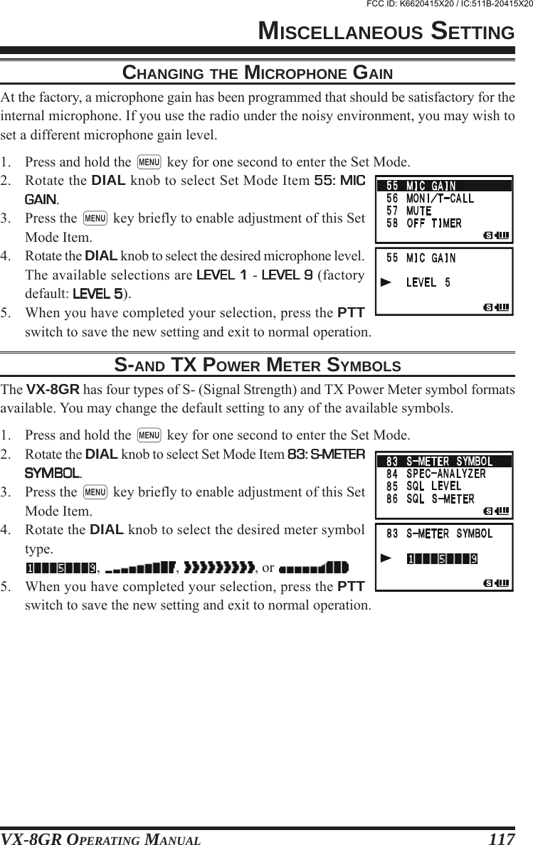 VX-8GR OPERATING MANUAL 117CHANGING THE MICROPHONE GAINAt the factory, a microphone gain has been programmed that should be satisfactory for theinternal microphone. If you use the radio under the noisy environment, you may wish toset a different microphone gain level.1. Press and hold the m key for one second to enter the Set Mode.2. Rotate the DIAL knob to select Set Mode Item 55: MIC55: MIC55: MIC55: MIC55: MICGAINGAINGAINGAINGAIN.3. Press the m key briefly to enable adjustment of this SetMode Item.4. Rotate the DIAL knob to select the desired microphone level.The available selections are LEVEL 1LEVEL 1LEVEL 1LEVEL 1LEVEL 1 - LEVEL 9LEVEL 9LEVEL 9LEVEL 9LEVEL 9 (factorydefault: LEVEL 5LEVEL 5LEVEL 5LEVEL 5LEVEL 5).5. When you have completed your selection, press the PTTswitch to save the new setting and exit to normal operation.S-AND TX POWER METER SYMBOLSThe VX-8GR has four types of S- (Signal Strength) and TX Power Meter symbol formatsavailable. You may change the default setting to any of the available symbols.1. Press and hold the m key for one second to enter the Set Mode.2. Rotate the DIAL knob to select Set Mode Item 83: S-METER83: S-METER83: S-METER83: S-METER83: S-METERSYMBOLSYMBOLSYMBOLSYMBOLSYMBOL.3. Press the m key briefly to enable adjustment of this SetMode Item.4. Rotate the DIAL knob to select the desired meter symboltype.,  ,  , or 5. When you have completed your selection, press the PTTswitch to save the new setting and exit to normal operation.MISCELLANEOUS SETTINGFCC ID: K6620415X20 / IC:511B-20415X20