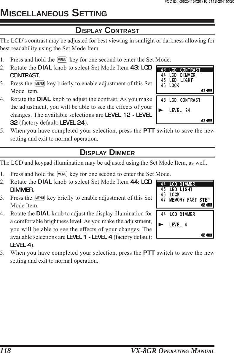 VX-8GR OPERATING MANUAL118DISPLAY CONTRASTThe LCD’s contrast may be adjusted for best viewing in sunlight or darkness allowing forbest readability using the Set Mode Item.1. Press and hold the m key for one second to enter the Set Mode.2. Rotate the DIAL knob to select Set Mode Item 43: LCD43: LCD43: LCD43: LCD43: LCDCONTRASTCONTRASTCONTRASTCONTRASTCONTRAST.3. Press the m key briefly to enable adjustment of this SetMode Item.4. Rotate the DIAL knob to adjust the contrast. As you makethe adjustment, you will be able to see the effects of yourchanges. The available selections are LEVEL 12LEVEL 12LEVEL 12LEVEL 12LEVEL 12 - LEVELLEVELLEVELLEVELLEVEL3232323232 (factory default: LEVEL 24LEVEL 24LEVEL 24LEVEL 24LEVEL 24).5. When you have completed your selection, press the PTT switch to save the newsetting and exit to normal operation.DISPLAY DIMMERThe LCD and keypad illumination may be adjusted using the Set Mode Item, as well.1. Press and hold the m key for one second to enter the Set Mode.2. Rotate the DIAL knob to select Set Mode Item 44: LCD44: LCD44: LCD44: LCD44: LCDDIMMERDIMMERDIMMERDIMMERDIMMER.3. Press the m key briefly to enable adjustment of this SetMode Item.4. Rotate the DIAL knob to adjust the display illumination fora comfortable brightness level. As you make the adjustment,you will be able to see the effects of your changes. Theavailable selections are LEVEL 1LEVEL 1LEVEL 1LEVEL 1LEVEL 1 - LEVEL 4LEVEL 4LEVEL 4LEVEL 4LEVEL 4 (factory default:LEVEL 4LEVEL 4LEVEL 4LEVEL 4LEVEL 4).5. When you have completed your selection, press the PTT switch to save the newsetting and exit to normal operation.MISCELLANEOUS SETTINGFCC ID: K6620415X20 / IC:511B-20415X20