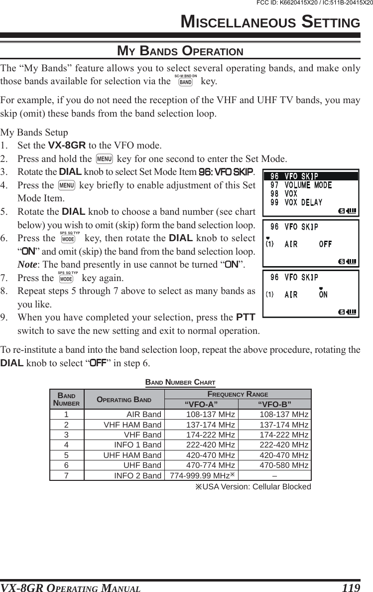 VX-8GR OPERATING MANUAL 119MY BANDS OPERATIONThe “My Bands” feature allows you to select several operating bands, and make onlythose bands available for selection via the B key.For example, if you do not need the reception of the VHF and UHF TV bands, you mayskip (omit) these bands from the band selection loop.My Bands Setup1. Set the VX-8GR to the VFO mode.2. Press and hold the m key for one second to enter the Set Mode.3. Rotate the DIAL knob to select Set Mode Item 96: VFO SKIP96: VFO SKIP96: VFO SKIP96: VFO SKIP96: VFO SKIP.4. Press the m key briefly to enable adjustment of this SetMode Item.5. Rotate the DIAL knob to choose a band number (see chartbelow) you wish to omit (skip) form the band selection loop.6. Press the M key, then rotate the DIAL knob to select“ONONONONON” and omit (skip) the band from the band selection loop.Note: The band presently in use cannot be turned “ONONONONON”.7. Press the M key again.8. Repeat steps 5 through 7 above to select as many bands asyou like.9. When you have completed your selection, press the PTTswitch to save the new setting and exit to normal operation.To re-institute a band into the band selection loop, repeat the above procedure, rotating theDIAL knob to select “OFFOFFOFFOFFOFF” in step 6.MISCELLANEOUS SETTINGOPERATING BANDAIR BandVHF HAM BandVHF BandINFO 1 BandUHF HAM BandUHF BandINFO 2 Band USA Version: Cellular BlockedFREQUENCY RANGEBANDNUMBER1234567“VFO-B”108-137 MHz137-174 MHz174-222 MHz222-420 MHz420-470 MHz470-580 MHz–“VFO-A”108-137 MHz137-174 MHz174-222 MHz222-420 MHz420-470 MHz470-774 MHz774-999.99 MHzBAND NUMBER CHARTFCC ID: K6620415X20 / IC:511B-20415X20