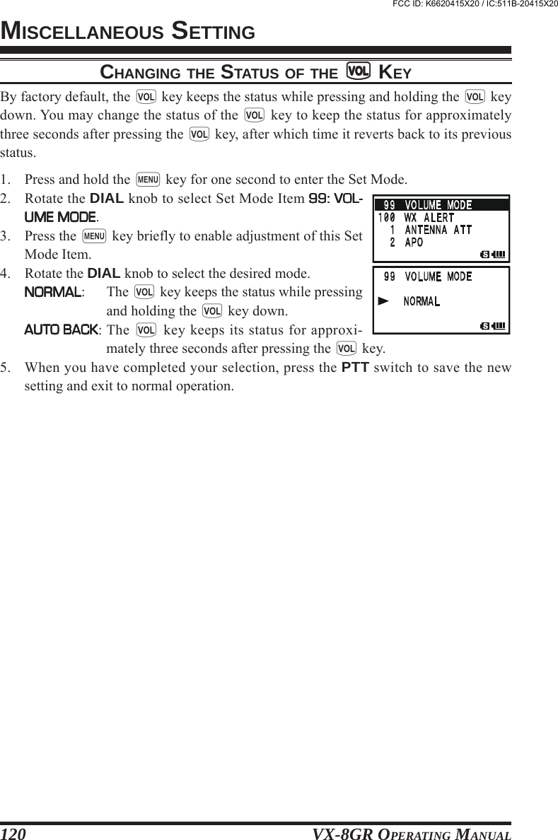 VX-8GR OPERATING MANUAL120CHANGING THE STATUS OF THE ggggg KEYBy factory default, the g key keeps the status while pressing and holding the g keydown. You may change the status of the g key to keep the status for approximatelythree seconds after pressing the g key, after which time it reverts back to its previousstatus.1. Press and hold the m key for one second to enter the Set Mode.2. Rotate the DIAL knob to select Set Mode Item 99: VOL-99: VOL-99: VOL-99: VOL-99: VOL-UME MODEUME MODEUME MODEUME MODEUME MODE.3. Press the m key briefly to enable adjustment of this SetMode Item.4. Rotate the DIAL knob to select the desired mode.NORMALNORMALNORMALNORMALNORMAL: The g key keeps the status while pressingand holding the g key down.AUTO BACKAUTO BACKAUTO BACKAUTO BACKAUTO BACK: The g key keeps its status for approxi-mately three seconds after pressing the g key.5. When you have completed your selection, press the PTT switch to save the newsetting and exit to normal operation.MISCELLANEOUS SETTINGFCC ID: K6620415X20 / IC:511B-20415X20