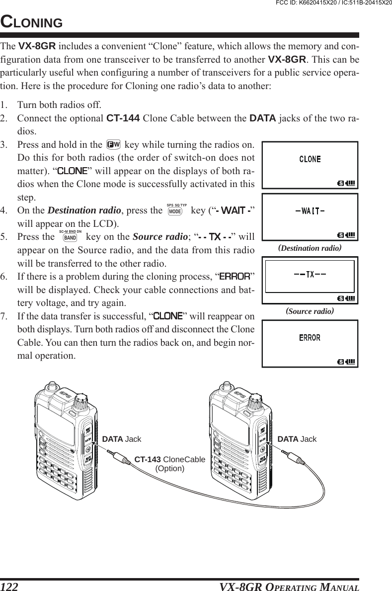 VX-8GR OPERATING MANUAL122The VX-8GR includes a convenient “Clone” feature, which allows the memory and con-figuration data from one transceiver to be transferred to another VX-8GR. This can beparticularly useful when configuring a number of transceivers for a public service opera-tion. Here is the procedure for Cloning one radio’s data to another:1. Turn both radios off.2. Connect the optional CT-144 Clone Cable between the DATA jacks of the two ra-dios.3. Press and hold in the f key while turning the radios on.Do this for both radios (the order of switch-on does notmatter). “CLONECLONECLONECLONECLONE” will appear on the displays of both ra-dios when the Clone mode is successfully activated in thisstep.4. On the Destination radio, press the M key (“- WAIT -- WAIT -- WAIT -- WAIT -- WAIT -”will appear on the LCD).5. Press the B key on the Source radio; “- - TX - -- - TX - -- - TX - -- - TX - -- - TX - -” willappear on the Source radio, and the data from this radiowill be transferred to the other radio.6. If there is a problem during the cloning process, “ERRORERRORERRORERRORERROR”will be displayed. Check your cable connections and bat-tery voltage, and try again.7. If the data transfer is successful, “CLONECLONECLONECLONECLONE” will reappear onboth displays. Turn both radios off and disconnect the CloneCable. You can then turn the radios back on, and begin nor-mal operation.CLONING(Destination radio)(Source radio)CT-143 CloneCable(Option)DATA Jack DATA JackFCC ID: K6620415X20 / IC:511B-20415X20