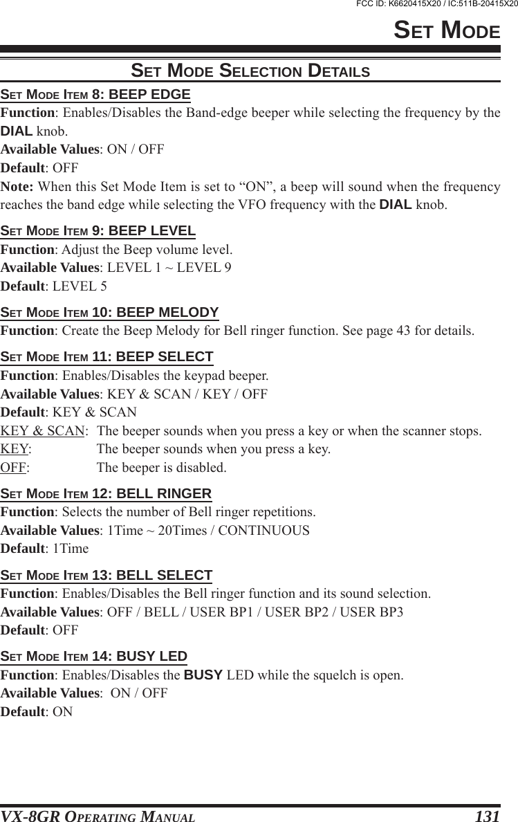 VX-8GR OPERATING MANUAL 131SET MODE ITEM 8: BEEP EDGEFunction: Enables/Disables the Band-edge beeper while selecting the frequency by theDIAL knob.Available Values: ON / OFFDefault: OFFNote: When this Set Mode Item is set to “ON”, a beep will sound when the frequencyreaches the band edge while selecting the VFO frequency with the DIAL knob.SET MODE ITEM 9: BEEP LEVELFunction: Adjust the Beep volume level.Available Values: LEVEL 1 ~ LEVEL 9Default: LEVEL 5SET MODE ITEM 10: BEEP MELODYFunction: Create the Beep Melody for Bell ringer function. See page 43 for details.SET MODE ITEM 11: BEEP SELECTFunction: Enables/Disables the keypad beeper.Available Values: KEY &amp; SCAN / KEY / OFFDefault: KEY &amp; SCANKEY &amp; SCAN: The beeper sounds when you press a key or when the scanner stops.KEY: The beeper sounds when you press a key.OFF: The beeper is disabled.SET MODE ITEM 12: BELL RINGERFunction: Selects the number of Bell ringer repetitions.Available Values: 1Time ~ 20Times / CONTINUOUSDefault: 1TimeSET MODE ITEM 13: BELL SELECTFunction: Enables/Disables the Bell ringer function and its sound selection.Available Values: OFF / BELL / USER BP1 / USER BP2 / USER BP3Default: OFFSET MODE ITEM 14: BUSY LEDFunction: Enables/Disables the BUSY LED while the squelch is open.Available Values:  ON / OFFDefault: ONSET MODESET MODE SELECTION DETAILSFCC ID: K6620415X20 / IC:511B-20415X20