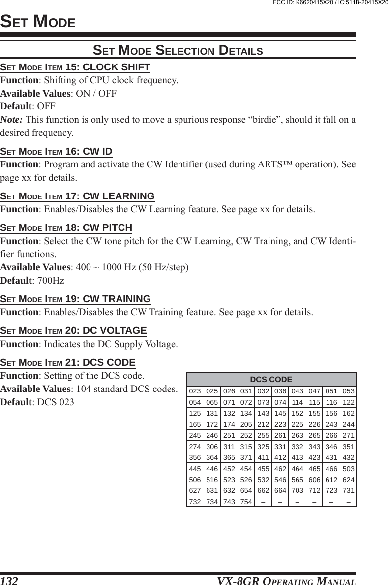 VX-8GR OPERATING MANUAL132SET MODESET MODE ITEM 15: CLOCK SHIFTFunction: Shifting of CPU clock frequency.Available Values: ON / OFFDefault: OFFNote: This function is only used to move a spurious response “birdie”, should it fall on adesired frequency.SET MODE ITEM 16: CW IDFunction: Program and activate the CW Identifier (used during ARTS™ operation). Seepage xx for details.SET MODE ITEM 17: CW LEARNINGFunction: Enables/Disables the CW Learning feature. See page xx for details.SET MODE ITEM 18: CW PITCHFunction: Select the CW tone pitch for the CW Learning, CW Training, and CW Identi-fier functions.Available Values: 400 ~ 1000 Hz (50 Hz/step)Default: 700HzSET MODE ITEM 19: CW TRAININGFunction: Enables/Disables the CW Training feature. See page xx for details.SET MODE ITEM 20: DC VOLTAGEFunction: Indicates the DC Supply Voltage.SET MODE ITEM 21: DCS CODEFunction: Setting of the DCS code.Available Values: 104 standard DCS codes.Default: DCS 023SET MODE SELECTION DETAILSDCS CODE023 025 026 031 032 036 043 047 051 053054 065 071 072 073 074 114 115 116 122125 131 132 134 143 145 152 155 156 162165 172 174 205 212 223 225 226 243 244245 246 251 252 255 261 263 265 266 271274 306 311 315 325 331 332 343 346 351356 364 365 371 411 412 413 423 431 432445 446 452 454 455 462 464 465 466 503506 516 523 526 532 546 565 606 612 624627 631 632 654 662 664 703 712 723 731732 734 743 754 – – – – – –FCC ID: K6620415X20 / IC:511B-20415X20