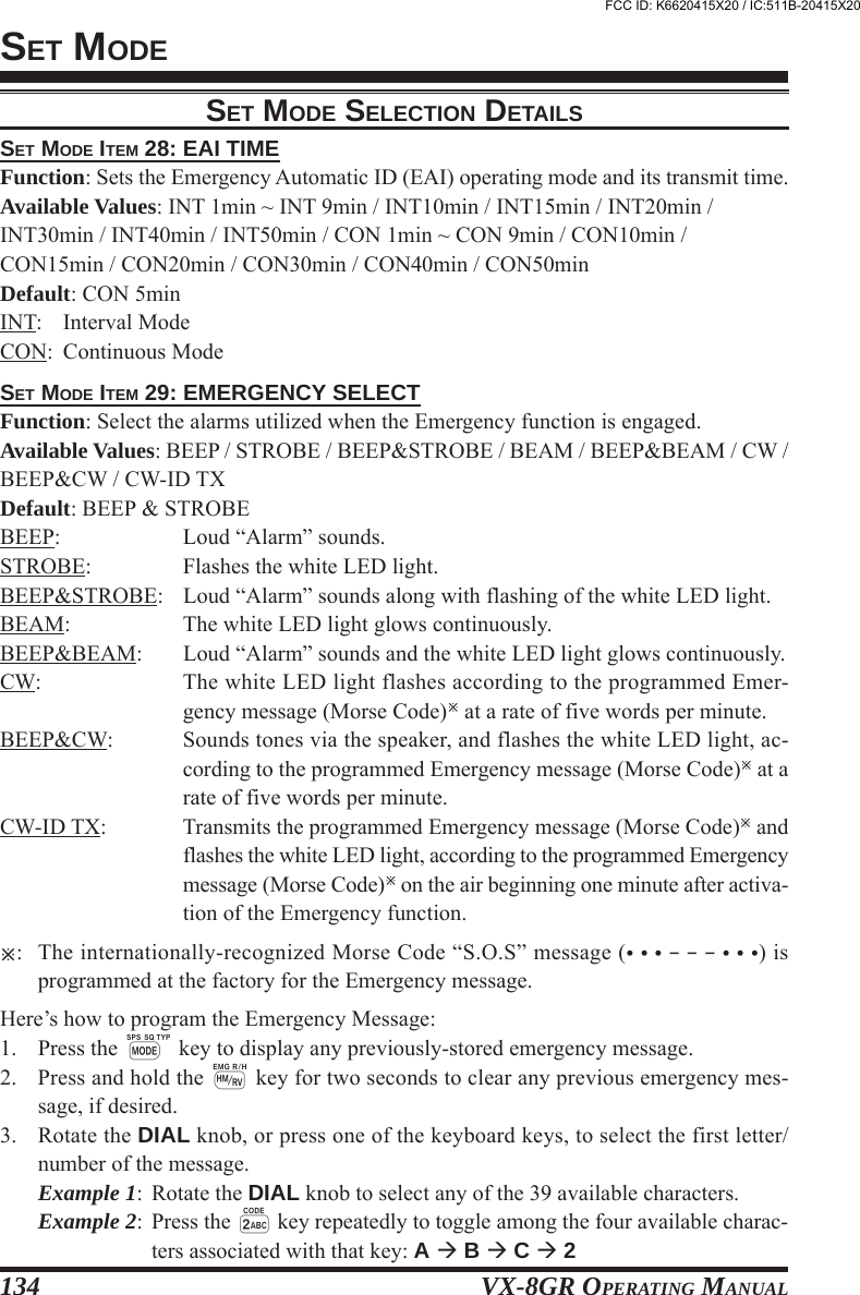 VX-8GR OPERATING MANUAL134SET MODESET MODE ITEM 28: EAI TIMEFunction: Sets the Emergency Automatic ID (EAI) operating mode and its transmit time.Available Values: INT 1min ~ INT 9min / INT10min / INT15min / INT20min /INT30min / INT40min / INT50min / CON 1min ~ CON 9min / CON10min /CON15min / CON20min / CON30min / CON40min / CON50minDefault: CON 5minINT: Interval ModeCON: Continuous ModeSET MODE ITEM 29: EMERGENCY SELECTFunction: Select the alarms utilized when the Emergency function is engaged.Available Values: BEEP / STROBE / BEEP&amp;STROBE / BEAM / BEEP&amp;BEAM / CW /BEEP&amp;CW / CW-ID TXDefault: BEEP &amp; STROBEBEEP: Loud “Alarm” sounds.STROBE: Flashes the white LED light.BEEP&amp;STROBE: Loud “Alarm” sounds along with flashing of the white LED light.BEAM: The white LED light glows continuously.BEEP&amp;BEAM: Loud “Alarm” sounds and the white LED light glows continuously.CW: The white LED light flashes according to the programmed Emer-gency message (Morse Code) at a rate of five words per minute.BEEP&amp;CW: Sounds tones via the speaker, and flashes the white LED light, ac-cording to the programmed Emergency message (Morse Code) at arate of five words per minute.CW-ID TX: Transmits the programmed Emergency message (Morse Code) andflashes the white LED light, according to the programmed Emergencymessage (Morse Code) on the air beginning one minute after activa-tion of the Emergency function.: The internationally-recognized Morse Code “S.O.S” message (• • • – – – • • •) isprogrammed at the factory for the Emergency message.Here’s how to program the Emergency Message:1. Press the M key to display any previously-stored emergency message.2. Press and hold the h key for two seconds to clear any previous emergency mes-sage, if desired.3. Rotate the DIAL knob, or press one of the keyboard keys, to select the first letter/number of the message.Example 1: Rotate the DIAL knob to select any of the 39 available characters.Example 2: Press the 2 key repeatedly to toggle among the four available charac-ters associated with that key: A  B  C  2SET MODE SELECTION DETAILSFCC ID: K6620415X20 / IC:511B-20415X20