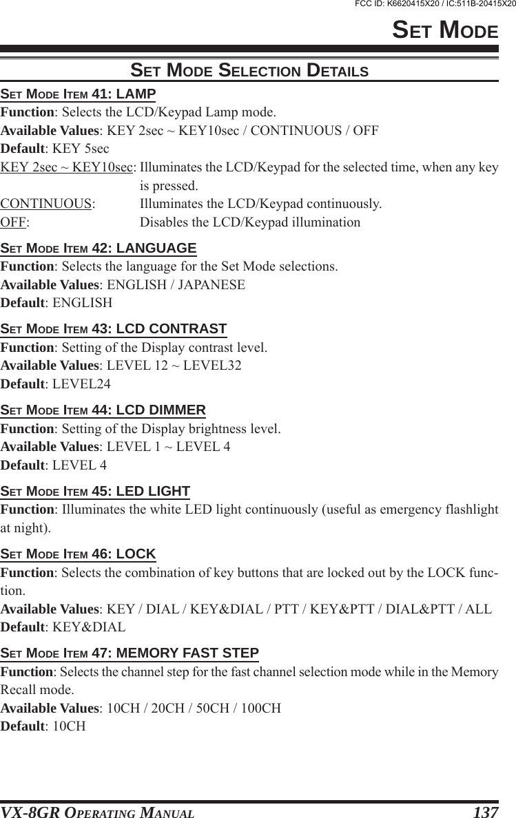 VX-8GR OPERATING MANUAL 137SET MODESET MODE ITEM 41: LAMPFunction: Selects the LCD/Keypad Lamp mode.Available Values: KEY 2sec ~ KEY10sec / CONTINUOUS / OFFDefault: KEY 5secKEY 2sec ~ KEY10sec: Illuminates the LCD/Keypad for the selected time, when any keyis pressed.CONTINUOUS: Illuminates the LCD/Keypad continuously.OFF: Disables the LCD/Keypad illuminationSET MODE ITEM 42: LANGUAGEFunction: Selects the language for the Set Mode selections.Available Values: ENGLISH / JAPANESEDefault: ENGLISHSET MODE ITEM 43: LCD CONTRASTFunction: Setting of the Display contrast level.Available Values: LEVEL 12 ~ LEVEL32Default: LEVEL24SET MODE ITEM 44: LCD DIMMERFunction: Setting of the Display brightness level.Available Values: LEVEL 1 ~ LEVEL 4Default: LEVEL 4SET MODE ITEM 45: LED LIGHTFunction: Illuminates the white LED light continuously (useful as emergency flashlightat night).SET MODE ITEM 46: LOCKFunction: Selects the combination of key buttons that are locked out by the LOCK func-tion.Available Values: KEY / DIAL / KEY&amp;DIAL / PTT / KEY&amp;PTT / DIAL&amp;PTT / ALLDefault: KEY&amp;DIALSET MODE ITEM 47: MEMORY FAST STEPFunction: Selects the channel step for the fast channel selection mode while in the MemoryRecall mode.Available Values: 10CH / 20CH / 50CH / 100CHDefault: 10CHSET MODE SELECTION DETAILSFCC ID: K6620415X20 / IC:511B-20415X20