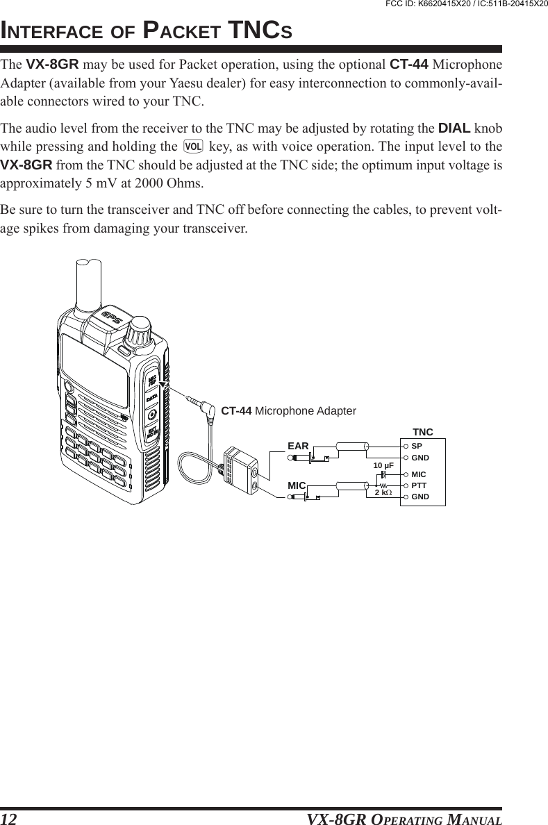 VX-8GR OPERATING MANUAL12INTERFACE OF PACKET TNCSThe VX-8GR may be used for Packet operation, using the optional CT-44 MicrophoneAdapter (available from your Yaesu dealer) for easy interconnection to commonly-avail-able connectors wired to your TNC.The audio level from the receiver to the TNC may be adjusted by rotating the DIAL knobwhile pressing and holding the g key, as with voice operation. The input level to theVX-8GR from the TNC should be adjusted at the TNC side; the optimum input voltage isapproximately 5 mV at 2000 Ohms.Be sure to turn the transceiver and TNC off before connecting the cables, to prevent volt-age spikes from damaging your transceiver.TNCSPGNDGND2 k10 FµMICMICEARPTTCT-44 Microphone AdapterFCC ID: K6620415X20 / IC:511B-20415X20