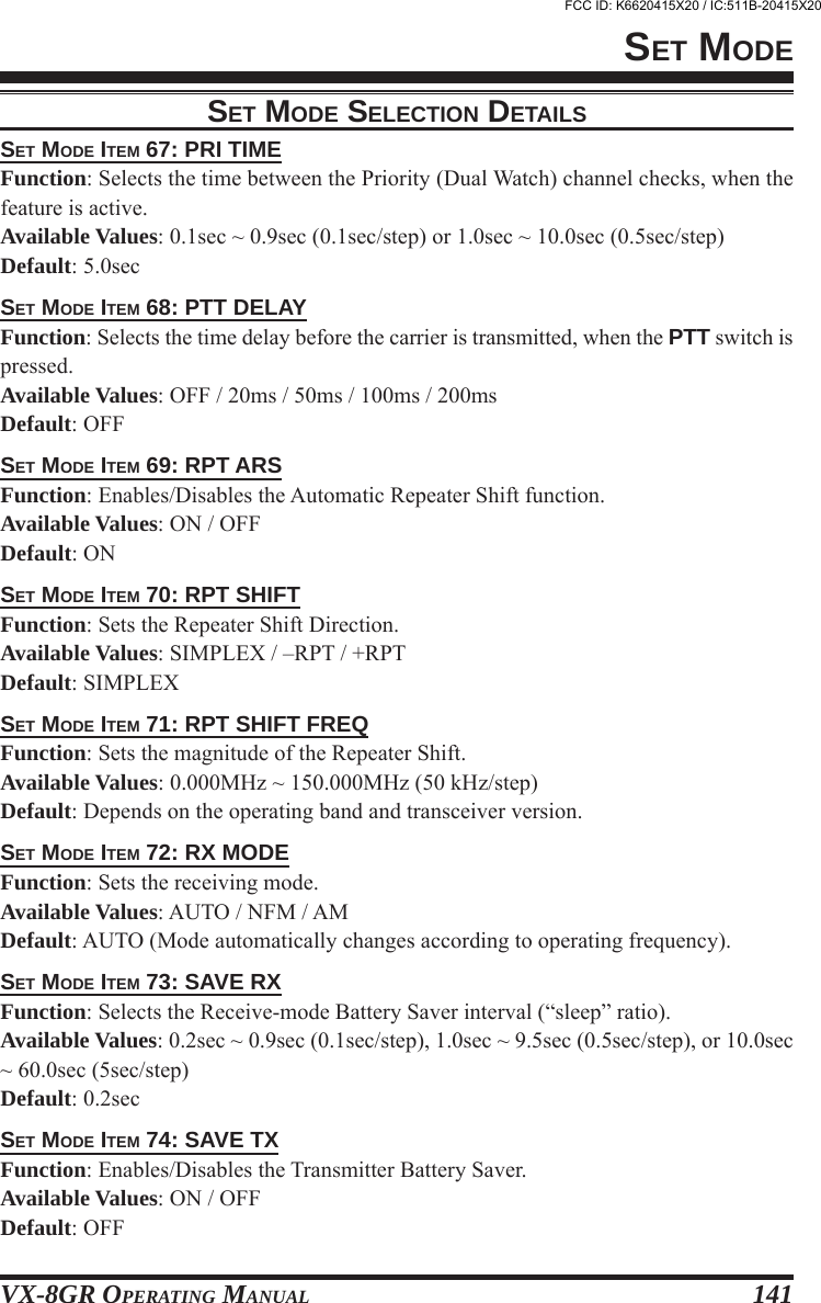 VX-8GR OPERATING MANUAL 141SET MODE ITEM 67: PRI TIMEFunction: Selects the time between the Priority (Dual Watch) channel checks, when thefeature is active.Available Values: 0.1sec ~ 0.9sec (0.1sec/step) or 1.0sec ~ 10.0sec (0.5sec/step)Default: 5.0secSET MODE ITEM 68: PTT DELAYFunction: Selects the time delay before the carrier is transmitted, when the PTT switch ispressed.Available Values: OFF / 20ms / 50ms / 100ms / 200msDefault: OFFSET MODE ITEM 69: RPT ARSFunction: Enables/Disables the Automatic Repeater Shift function.Available Values: ON / OFFDefault: ONSET MODE ITEM 70: RPT SHIFTFunction: Sets the Repeater Shift Direction.Available Values: SIMPLEX / –RPT / +RPTDefault: SIMPLEXSET MODE ITEM 71: RPT SHIFT FREQFunction: Sets the magnitude of the Repeater Shift.Available Values: 0.000MHz ~ 150.000MHz (50 kHz/step)Default: Depends on the operating band and transceiver version.SET MODE ITEM 72: RX MODEFunction: Sets the receiving mode.Available Values: AUTO / NFM / AMDefault: AUTO (Mode automatically changes according to operating frequency).SET MODE ITEM 73: SAVE RXFunction: Selects the Receive-mode Battery Saver interval (“sleep” ratio).Available Values: 0.2sec ~ 0.9sec (0.1sec/step), 1.0sec ~ 9.5sec (0.5sec/step), or 10.0sec~ 60.0sec (5sec/step)Default: 0.2secSET MODE ITEM 74: SAVE TXFunction: Enables/Disables the Transmitter Battery Saver.Available Values: ON / OFFDefault: OFFSET MODESET MODE SELECTION DETAILSFCC ID: K6620415X20 / IC:511B-20415X20